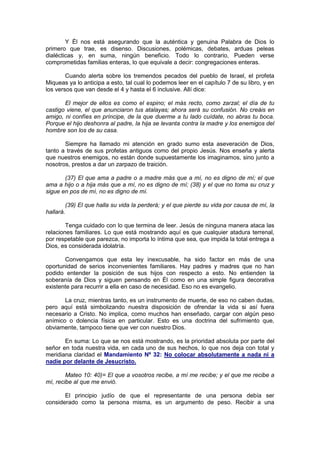 Y Él nos está asegurando que la auténtica y genuina Palabra de Dios lo
primero que trae, es disenso. Discusiones, polémicas, debates, arduas peleas
dialécticas y, en suma, ningún beneficio. Todo lo contrario, Pueden verse
comprometidas familias enteras, lo que equivale a decir: congregaciones enteras.

        Cuando alerta sobre los tremendos pecados del pueblo de Israel, el profeta
Miqueas ya lo anticipa a esto, tal cual lo podemos leer en el capítulo 7 de su libro, y en
los versos que van desde el 4 y hasta el 6 inclusive. Allí dice:

       El mejor de ellos es como el espino; el más recto, como zarzal; el día de tu
castigo viene, el que anunciaron tus atalayas; ahora será su confusión. No creáis en
amigo, ni confíes en príncipe, de la que duerme a tu lado cuídate, no abras tu boca.
Porque el hijo deshonra al padre, la hija se levanta contra la madre y los enemigos del
hombre son los de su casa.

       Siempre ha llamado mi atención en grado sumo esta aseveración de Dios,
tanto a través de sus profetas antiguos como del propio Jesús. Nos enseña y alerta
que nuestros enemigos, no están donde supuestamente los imaginamos, sino junto a
nosotros, prestos a dar un zarpazo de traición.

       (37) El que ama a padre o a madre más que a mí, no es digno de mí; el que
ama a hijo o a hija más que a mí, no es digno de mí; (38) y el que no toma su cruz y
sigue en pos de mí, no es digno de mí.

        (39) El que halla su vida la perderá; y el que pierde su vida por causa de mí, la
hallará.

        Tenga cuidado con lo que termina de leer. Jesús de ninguna manera ataca las
relaciones familiares. Lo que está mostrando aquí es que cualquier atadura terrenal,
por respetable que parezca, no importa lo íntima que sea, que impida la total entrega a
Dios, es considerada idolatría.

       Convengamos que esta ley inexcusable, ha sido factor en más de una
oportunidad de serios inconvenientes familiares. Hay padres y madres que no han
podido entender la posición de sus hijos con respecto a esto. No entienden la
soberanía de Dios y siguen pensando en Él como en una simple figura decorativa
existente para recurrir a ella en caso de necesidad. Eso no es evangelio.

       La cruz, mientras tanto, es un instrumento de muerte, de eso no caben dudas,
pero aquí está simbolizando nuestra disposición de ofrendar la vida si así fuera
necesario a Cristo. No implica, como muchos han enseñado, cargar con algún peso
anímico o dolencia física en particular. Esto es una doctrina del sufrimiento que,
obviamente, tampoco tiene que ver con nuestro Dios.

       En suma: Lo que se nos está mostrando, es la prioridad absoluta por parte del
señor en toda nuestra vida, en cada uno de sus hechos, lo que nos deja con total y
meridiana claridad el Mandamiento Nº 32: No colocar absolutamente a nada ni a
nadie por delante de Jesucristo.

        Mateo 10: 40)= El que a vosotros recibe, a mí me recibe; y el que me recibe a
mí, recibe al que me envió.

       El principio judío de que el representante de una persona debía ser
considerado como la persona misma, es un argumento de peso. Recibir a una
 