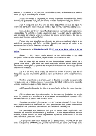 persona, a un profeta, a un justo, o a un individuo común, es lo mismo que recibir a
Jesús y a Aquel (El Padre) que le envió.

        (41) El que recibe a un profeta por cuanto es profeta, recompensa de profeta
recibirá; y el que recibe a un justo por cuanto es justo, recompensa de justo recibirá.

      (42) Y cualquiera que de a uno de estos pequeñitos un vaso de agua fría
solamente, por cuanto es discípulo, de cierto os digo que no perderá su recompensa.

       Entienda bien por favor y no confunda precisiones espirituales con reglamentos
eclesiásticos. No se trata de recibir a cualquiera que venga con alguna credencial de
algo otorgada por alguna junta de notables de alguna denominación. Se trata de
alguien que viene de parte del Señor.

        Porque dice que aquellos que ofrezcan su apoyo en cualquier plano, a los
auténticos mensajeros del Señor, recibirán bendiciones; porque al recibir a los
representantes del señor, lo están recibiendo a Él.

          Eso encuentra el Mandamiento Nº 33: El que a los Míos recibe, a Mí me
recibe.

       (Mateo 11: 1)= Cuando Jesús terminó de dar instrucciones a sus doce
discípulos, se fue de allí a enseñar y a predicar en las ciudades de ellos.

        Una vez más aquí se separan las dos terminologías clásicas dentro de la
iglesia. Para Jesús (Y por ende, para todos nosotros), enseñar es una cosa que se
hace dentro de la iglesia, y predicar es otra (anunciar la caída de Satanás) y se hace
en el mundo incrédulo.

       (2) Y al oír Juan, en la cárcel, los hechos de Cristo, le envió a dos de sus
discípulos, (3) para preguntarle: ¿Eres tú aquel que había de venir o esperaremos a
otro?

        Mientras languidecía en la prisión, Juan el Bautista necesitaba asegurarse otra
vez que Jesús era el Mesías. Aunque reconoció su identidad, evidentemente esperaba
un juicio escatológico que no había ocurrido aún.

          (4) Respondiendo Jesús, les dijo: Id, y haced saber a Juan las cosas que oís y
veis.

       (5) Los ciegos ven, los cojos andan, los leprosos son limpiados, los sordos
oyen, los muertos son resucitados, y a los pobres es anunciado el evangelio; (6) y
bienaventurado es el que no halle tropiezo en mí.

       ¡Cuantas maravillas! ¿Por qué no ocurren hoy las mismas? Ocurren. En un
plano espiritual más que en el literal, es cierto, pero ocurren. Los que no tienen visión,
la adquieren. Los que andan con dificultad, encuentran un paso seguro.

         Los pecadores son redimidos, los que no tienen oídos espirituales para
entender, de improviso lo encuentran y aprenden. Los que espiritualmente estaban
muertos, vuelven a la vida y a todos los pobres en espíritu les es anunciada la solución
total y definitiva. ¡Mira si no ocurre!

        ¿Y qué podría ser hallar tropiezo en Él? Esta palabra, TROPIEZO, en este
texto, es la palabra SKANDALIZO, y habla originalmente, de poner una trampa o una
 
