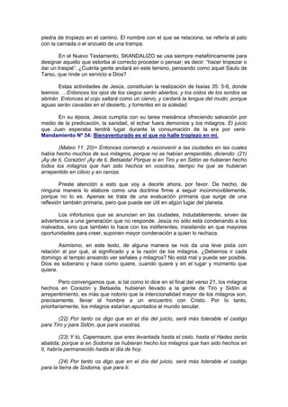 piedra de tropiezo en el camino. El nombre con el que se relaciona, se refería al palo
con la carnada o el anzuelo de una trampa.

        En el Nuevo Testamento, SKANDALIZO se usa siempre metafóricamente para
designar aquello que estorba al correcto proceder o pensar; es decir: “hacer tropezar o
dar un traspié”. ¿Cuánta gente andará en este terreno, pensando como aquel Saulo de
Tarso, que rinde un servicio a Dios?

        Estas actividades de Jesús, constituían la realización de Isaías 35: 5-6, donde
leemos: …Entonces los ojos de los ciegos serán abiertos, y los oídos de los sordos se
abrirán. Entonces el cojo saltará como un ciervo, y cantará la lengua del mudo; porque
aguas serán cavadas en el desierto, y torrentes en la soledad.

      En su época, Jesús cumplía con su tarea mesiánica ofreciendo salvación por
medio de la predicación, la sanidad, el echar fuera demonios y los milagros. El juicio
que Juan esperaba tendrá lugar durante la consumación de la era por venir.
Mandamiento Nº 34: Bienaventurado es el que no halle tropiezo en mí.

       (Mateo 11: 20)= Entonces comenzó a reconvenir a las ciudades en las cuales
había hecho muchos de sus milagros, porque no se habían arrepentido, diciendo: (21)
¡Ay de ti, Corazón! ¡Ay de ti, Betsaida! Porque si en Tiro y en Sidón se hubieran hecho
todos los milagros que han sido hechos en vosotras, tiempo ha que se hubieran
arrepentido en cilicio y en ceniza.

        Preste atención a esto que voy a decirle ahora, por favor. De hecho, de
ninguna manera lo elabore como una doctrina firme a seguir inconmoviblemente,
porque no lo es. Apenas se trata de una evaluación primaria que surge de una
reflexión también primaria, pero que puede ser útil en algún lugar del planeta.

       Los infortunios que se anuncian en las ciudades, indudablemente, sirven de
advertencia a una generación que no responde. Jesús no sólo está condenando a los
malvados, sino que también lo hace con los indiferentes, insistiendo en que mayores
oportunidades para creer, suponen mayor condenación a quien lo rechaza.

        Asimismo, en este texto, de alguna manera se nos da una leve pista con
relación al por qué, al significado y a la razón de los milagros. ¿Debemos ir cada
domingo al templo ansiando ver señales y milagros? No está mal y puede ser posible.
Dios es soberano y hace como quiere, cuando quiere y en el lugar y momento que
quiere.

         Pero convengamos que, si tal como lo dice en el final del verso 21, los milagros
hechos en Corazón y Betsaida, hubieran llevado a la gente de Tiro y Sidón al
arrepentimiento, es más que notorio que la intencionalidad mayor de los milagros son,
precisamente, llevar al hombre a un encuentro con Cristo. Por lo tanto,
prioritariamente, los milagros estarían apuntados al mundo secular.

       (22) Por tanto os digo que en el día del juicio, será más tolerable el castigo
para Tiro y para Sidón, que para vosotras.

         (23) Y tú, Capernaum, que eres levantada hasta el cielo, hasta el Hades serás
abatida; porque si en Sodoma se hubieran hecho los milagros que han sido hechos en
ti, habría permanecido hasta el día de hoy.

        (24) Por tanto os digo que en el día del juicio, será más tolerable el castigo
para la tierra de Sodoma, que para ti.
 