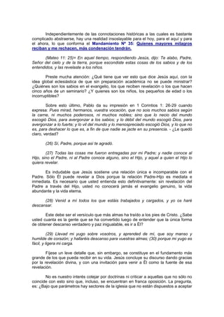 Independientemente de las connotaciones históricas a las cuales es bastante
complicado abstraerse, hay una realidad insoslayable para el hoy, para el aquí y para
el ahora, lo que conforma el Mandamiento Nº 35: Quienes mayores milagros
reciban y me rechacen, más condenación tendrán.

       (Mateo 11: 25)= En aquel tiempo, respondiendo Jesús, dijo: Te alabo, Padre,
Señor del cielo y de la tierra, porque escondiste estas cosas de los sabios y de los
entendidos, y las revelaste a los niños.

       Preste mucha atención: ¿Qué tiene que ver esto que dice Jesús aquí, con la
idea global eclesiástica de que sin preparación académica no se puede ministrar?
¿Quiénes son los sabios en el evangelio, los que reciben revelación o los que hacen
cinco años de un seminario? ¿Y quienes son los niños, los pequeños de edad o los
incorruptibles?

        Sobre esto último, Pablo da su impresión en 1 Corintios 1: 26-29 cuando
expresa: Pues mirad, hermanos, vuestra vocación, que no sois muchos sabios según
la carne, ni muchos poderosos, ni muchos nobles; sino que lo necio del mundo
escogió Dios, para avergonzar a los sabios; y lo débil del mundo escogió Dios, para
avergonzar a lo fuerte; y lo vil del mundo y lo menospreciado escogió Dios, y lo que no
es, para deshacer lo que es, a fin de que nadie se jacte en su presencia. - ¿Le quedó
claro, verdad?

       (26) Sí, Padre, porque así te agradó.

        (27) Todas las cosas me fueron entregadas por mi Padre; y nadie conoce al
Hijo, sino el Padre, ni al Padre conoce alguno, sino el Hijo, y aquel a quien el Hijo lo
quiera revelar.

       Es indudable que Jesús sostiene una relación única e incomparable con el
Padre. Sólo Él puede revelar a Dios porque la relación Padre-Hijo es mediata e
inmediata. Es necesario que usted entienda esto definitivamente: sin revelación del
Padre a través del Hijo, usted no conocerá jamás el evangelio genuino, la vida
abundante y la vida eterna.

      (28) Venid a mí todos los que estáis trabajados y cargados, y yo os haré
descansar.

       Este debe ser el versículo que más almas ha traído a los pies de Cristo. ¿Sabe
usted cuanta es la gente que se ha convertido luego de entender que la única forma
de obtener descanso verdadero y paz inigualable, es ir a Él?

          (29) Llevad mi yugo sobre vosotros, y aprended de mí, que soy manso y
humilde de corazón; y hallaréis descanso para vuestras almas; (30) porque mi yugo es
fácil, y ligera mi carga.

        Fíjese un leve detalle que, sin embargo, se constituye en el fundamento más
grande de los que pueda recibir en su vida. Jesús concluye su discurso dando gracias
por la revelación divina, y con una invitación para venir a Él como la fuente de esa
revelación.

       No es nuestro interés cotejar por doctrinas ni criticar a aquellas que no sólo no
coincide con esto sino que, incluso, se encuentran en franca oposición. La pregunta,
es: ¿Bajo que parámetros hay sectores de la iglesia que no están dispuestos a aceptar
 