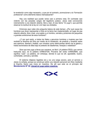 la revelación como algo necesario, y que por el contrario, promocionan a la “formación
profesional” como elemento básico reemplazante?

        Hay una realidad que puede verse casi a primera vista. En contraste casi
violento con las pesadas cargas del legalismo judaico, Jesús está convocando
notoriamente a una relación abierta, libre y leal, (A eso llama “mi yugo”), que permite
observar la rectitud de la ley sin vivir bajo sus dictados.

        Entonces aquí cabe otra pregunta básica de este tiempo: ¿Por qué causa los
hombres que dicen representar a Dios en la tierra han implementado, en lugar de esa
relación abierta, libre y leal, una sujeta a un hombre, cerrada y prisionera de pequeñas
o grandes ambiciones de esos hombres?

        ¿Y por qué razón, a todos los fieles y genuinos hombres y mujeres que han
recibido la directiva de Dios por medio de la revelación, de predicar y enseñar sobre
esa apertura, libertad y lealtad, son mirados como delincuentes dentro de la iglesia y
hasta exonerados de ellas bajo el pretexto de blasfemias, herejías o rebeldías?

        Dice que ese yugo a llevar por nosotros, es fácil. LA palabra FÁCIL que vemos
traducida aquí, es la palabra CHRESTOS. Proviene del verbo CHRAOMAI, que
significa “usar”. La palabra, sin embargo, denota lo que es útil, agradable, bueno,
confortable, cómodo y servible.

       El sistema religioso legalista era y es una carga severa, pero el servicio a
Jesús no enfada, porque se construye sobre una relación personal con Dios mediante
el Espíritu Santo que mora en nosotros. De allí que este es el principio del
Mandamiento Nº 36: Llevad mi yugo sobre vosotros.




                                       <><
 