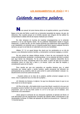 LOS MANDAMIENTOS DE JESÚS ( 10 )


       Cuidando nuestra palabra.

       N     o es casual, tal como hemos dicho en el capítulo anterior, que el hombre
llegue a los pies del Señor a partir de su tremenda necesidad de reposo, de paz, de
descanso. Eso sucede porque en el ámbito secular aún ninguno de los sabios ha
comprendido la validez del día de reposo instituido por el Señor.

        Es más: tampoco en muchas de nuestras congregaciones se lo entiende
conforme a la luz del Espíritu Santo. Se ha preferido interpretarlo desde el ángulo
intelectual y, a partir de ello, se han creado doctrinas que determinan días específicos
a ser respetados, sin entender que un creyente puede tener reposo cualquier día de la
semana, ya que no se trata de un calendario sino de una mentalidad.

       (Mateo 12: 1)= en aquel tiempo iba Jesús por los sembrados en un día de
reposo; y sus discípulos tuvieron hambre, y comenzaron a arrancar espigas y a comer.

       No son pocas las clases bíblicas donde, a favor de una concepción de las
cosas eminentemente occidental y contemporánea, no se entiende del todo la actitud
que aquí tienen los discípulos. Yo he oído a sólidos maestros desconfiar de la
honestidad de los doce, rescatando sólo la de Jesús, a partir de esto que se podría
considerar como un robo liso y llano o, al menos, como una falta de respeto y
consideración para con el dueño.

      Pero resulta ser que era costumbre en aquellos tiempos que, si usted
caminaba por campo ajeno y sentía hambre, podía proveerse del alimento sin
sobrepasarse en su cosecha, esto es: para comer sí, para comercializar o abusar, no.
Deuteronomio 23:25 da cuenta de esta ley.

      …Cuando entres en la mies de tu prójimo, podrás arrancar espigas con tu
mano, mas no aplicarás hoz a la mies de tu prójimo…

         (2) Viéndolo los fariseos, le dijeron: he aquí tus discípulos hacen lo que no es
lícito hacer en el día de reposo.

        (3) Pero él les dijo: ¿No habéis leído lo que hizo David, cuando él y los que con
él estaban tuvieron hambre; (4) como entró en la casa de Dios y comió los panes de la
proposición, que no les era lícito comer ni a él ni a los que con él estaban, sino
solamente a los sacerdotes?

       Jesús apoya la conducta de sus discípulos apelando al ejemplo de David, el
cual demuestra que las regulaciones normales del sábado deben subordinarse a las
necesidades humanas. El relato del episodio de David se encuentra en 1 Samuel 21:
1-6 donde leemos:
 