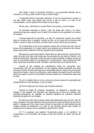 Vino David a Nob, al sacerdote Ahimelec; y se sorprendió Ahimelec de su
encuentro, y le dijo: ¿Cómo vienes tú solo y nadie contigo?

      Y respondió David al sacerdote Ahimelec: el rey me encomendó un asunto, y
me dijo: Nadie sepa cosa alguna del asunto a que te envío, y lo que te he
encomendado; y yo les señalé a los criados un cierto lugar.

       Ahora, pues, ¿Qué tienes a mano? Dame cinco panes, o lo que tengas.

      El sacerdote respondió a David y dijo: No tengo pan común a la mano,
solamente tengo pan sagrado; pero lo daré si los criados se han guardado a lo menos
de mujeres.

       Y David respondió al sacerdote, y le dijo: En verdad las mujeres han estado
lejos de nosotros ayer y anteayer; cuando yo salí, ya los vasos de los jóvenes eran
santos, aunque el viaje es profano; ¿Cuánto más no serán santos hoy sus vasos?

       Así el sacerdote le dio el pan sagrado, porque allí no había otro pan sino los
panes de la proposición, los cuales habían sido quitados de la presencia de Jehová,
parea poner panes calientes el día que aquellos fueron quitados.

        Recreemos un poco esta historia. David tiene en este momento, veinte años de
edad. Su exilio duró diez años hasta que fue coronado rey de Judá en Hebrón, a la
edad de treinta años. Nob está a mitad de camino entre Jerusalén y Gabaa. Aunque el
arca se encontraba todavía en Quiriat-jearím, el tabernáculo, sitio principal del culto
judío, había sido levantado en Nob. Ahimelec, mientras tanto, es el biznieto de Elí.

         Cuando el pan sagrado era reemplazado podía ser consumido, pero
normalmente sólo por los sacerdotes. El pan sagrado estaba constituido por doce
porciones hechas de harina de trigo pura, presentada fresca a Jehová en el santuario
cada día de reposo. Jesús hizo referencia a esta tradición al enseñar que Él era Señor
del día de reposo y que las necesidades humanas debían ser consideradas antes que
el ritual.

       (5) ¿O no habéis leído en la ley, como en el día de reposo los sacerdotes del
templo profanan el día de reposo, y son sin culpa?

       (6) Pues os digo que uno mayor que el templo está aquí.

        Cuando se habla de cristianos “templistas”, en referencia a aquellos que
otorgan a sus templos una prioridad casi absoluta por encima de cualquier otra
actividad eclesiástica, en realidad, no estamos hablando de cristianos; estamos
hablando de gente con una religión.

        Es más que claro que el propio Jesús está declarando aquí que Él y sólo Él
tiene la estatura más que suficiente como para hacerse cargo de toda la fe de toda la
gente. Y agrega que Él es mayor que el templo, lo que dice con total claridad que de
ninguna manera la asistencia a un culto un día domingo servirá para evaluar la
madurez de un cristiano, sino su auténtica y genuina fe en Cristo.

       (7) Y si supieseis que significa “misericordia quiero, y no sacrificio”, no
condenaríais a los inocentes; (8) porque el Hijo del Hombre es Señor del día de
reposo.
 