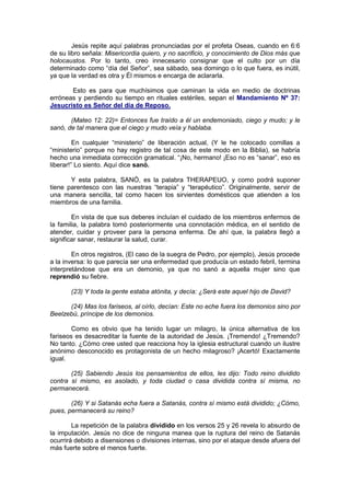 Jesús repite aquí palabras pronunciadas por el profeta Oseas, cuando en 6:6
de su libro señala: Misericordia quiero, y no sacrificio, y conocimiento de Dios más que
holocaustos. Por lo tanto, creo innecesario consignar que el culto por un día
determinado como “día del Señor”, sea sábado, sea domingo o lo que fuera, es inútil,
ya que la verdad es otra y Él mismos e encarga de aclararla.

       Esto es para que muchísimos que caminan la vida en medio de doctrinas
erróneas y perdiendo su tiempo en rituales estériles, sepan el Mandamiento Nº 37:
Jesucristo es Señor del día de Reposo.

       (Mateo 12: 22)= Entonces fue traído a él un endemoniado, ciego y mudo; y le
sanó, de tal manera que el ciego y mudo veía y hablaba.

         En cualquier “ministerio” de liberación actual, (Y le he colocado comillas a
“ministerio” porque no hay registro de tal cosa de este modo en la Biblia), se habría
hecho una inmediata corrección gramatical. “¡No, hermano! ¡Eso no es “sanar”, eso es
liberar!” Lo siento. Aquí dice sanó.

       Y esta palabra, SANÓ, es la palabra THERAPEUO, y como podrá suponer
tiene parentesco con las nuestras “terapia” y “terapéutico”. Originalmente, servir de
una manera sencilla, tal como hacen los sirvientes domésticos que atienden a los
miembros de una familia.

        En vista de que sus deberes incluían el cuidado de los miembros enfermos de
la familia, la palabra tomó posteriormente una connotación médica, en el sentido de
atender, cuidar y proveer para la persona enferma. De ahí que, la palabra llegó a
significar sanar, restaurar la salud, curar.

        En otros registros, (El caso de la suegra de Pedro, por ejemplo), Jesús procede
a la inversa: lo que parecía ser una enfermedad que producía un estado febril, termina
interpretándose que era un demonio, ya que no sanó a aquella mujer sino que
reprendió su fiebre.

       (23) Y toda la gente estaba atónita, y decía: ¿Será este aquel hijo de David?

      (24) Mas los fariseos, al oírlo, decían: Este no eche fuera los demonios sino por
Beelzebú, príncipe de los demonios.

        Como es obvio que ha tenido lugar un milagro, la única alternativa de los
fariseos es desacreditar la fuente de la autoridad de Jesús. ¡Tremendo! ¿Tremendo?
No tanto. ¿Cómo cree usted que reacciona hoy la iglesia estructural cuando un ilustre
anónimo desconocido es protagonista de un hecho milagroso? ¡Acertó! Exactamente
igual.

       (25) Sabiendo Jesús los pensamientos de ellos, les dijo: Todo reino dividido
contra sí mismo, es asolado, y toda ciudad o casa dividida contra sí misma, no
permanecerá.

       (26) Y si Satanás echa fuera a Satanás, contra sí mismo está dividido; ¿Cómo,
pues, permanecerá su reino?

        La repetición de la palabra dividido en los versos 25 y 26 revela lo absurdo de
la imputación. Jesús no dice de ninguna manea que la ruptura del reino de Satanás
ocurrirá debido a disensiones o divisiones internas, sino por el ataque desde afuera del
más fuerte sobre el menos fuerte.
 