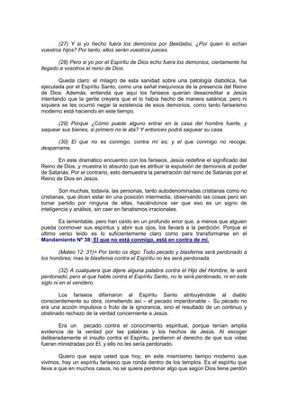 (27) Y si yo hecho fuera los demonios por Beelzebú, ¿Por quien lo echan
vuestros hijos? Por tanto, ellos serán vuestros jueces.

       (28) Pero si yo por el Espíritu de Dios echo fuera los demonios, ciertamente ha
llegado a vosotros el reino de Dios.

        Queda claro: el milagro de esta sanidad sobre una patología diabólica, fue
ejecutada por el Espíritu Santo, como una señal inequívoca de la presencia del Reino
de Dios. Además, entienda que aquí los fariseos querían desacreditar a Jesús
intentando que la gente creyera que el lo había hecho de manera satánica, pero ni
siquiera se les ocurrió negar la existencia de esos demonios, como tanto fariseísmo
moderno está haciendo en este tiempo.

      (29) Porque ¿Cómo puede alguno entrar en la casa del hombre fuerte, y
saquear sus bienes, si primero no le ata? Y entonces podrá saquear su casa.

       (30) El que no es conmigo, contra mí es; y el que conmigo no recoge,
desparrama.

       En este dramático encuentro con los fariseos, Jesús redefine el significado del
Reino de Dios, y muestra lo absurdo que es atribuir la expulsión de demonios al poder
de Satanás. Por el contrario, esto demuestra la penetración del reino de Satanás por el
Reino de Dios en Jesús.

        Son muchas, todavía, las personas, tanto autodenominadas cristianas como no
cristianas, que dicen estar en una posición intermedia, observando las cosas pero sin
tomar partido por ninguna de ellas, haciéndonos ver que eso es un signo de
inteligencia y análisis, sin caer en fanatismos irracionales.

       Es lamentable, pero han caído en un profundo error que, a menos que alguien
pueda conmover sus espíritus y abrir sus ojos, los llevará a la perdición. Porque el
último verso leído es lo suficientemente claro como para transformarse en el
Mandamiento Nº 38: El que no está conmigo, está en contra de mí.

       (Mateo 12: 31)= Por tanto os digo: Todo pecado y blasfemia será perdonado a
los hombres; mas la blasfemia contra el Espíritu no les será perdonada.

         (32) A cualquiera que dijere alguna palabra contra el Hijo del Hombre, le será
perdonado; pero al que hable contra el Espíritu Santo, no le será perdonado, ni en este
siglo ni en el venidero.

       Los fariseos difamaron al Espíritu Santo atribuyéndole al diablo
conscientemente su obra, cometiendo así – el pecado imperdonable -. Su pecado no
era una acción impulsiva o fruto de la ignorancia, sino el resultado de un continuo y
obstinado rechazo de la verdad concerniente a Jesús.

       Era un pecado contra el conocimiento espiritual, porque tenían amplia
evidencia de la verdad por las palabras y los hechos de Jesús. Al escoger
deliberadamente el insulto contra el Espíritu, perdieron el derecho de que sus vidas
fueran ministradas por El, y ello no les sería perdonado.

        Quiero que sepa usted que hoy, en este mismísimo tiempo moderno que
vivimos, hay un espíritu fariseico que ronda dentro de los templos. Es el espíritu que
lleva a que en muchos casos, no se quiera perdonar algo que según Dios tiene perdón
 