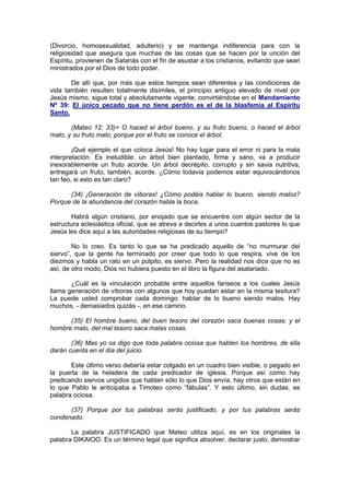 (Divorcio, homosexualidad, adulterio) y se mantenga indiferencia para con la
religiosidad que asegura que muchas de las cosas que se hacen por la unción del
Espíritu, provienen de Satanás con el fin de asustar a los cristianos, evitando que sean
ministrados por el Dios de todo poder.

       De allí que, por más que estos tiempos sean diferentes y las condiciones de
vida también resulten totalmente disímiles, el principio antiguo elevado de nivel por
Jesús mismo, sigue total y absolutamente vigente, convirtiéndose en el Mandamiento
Nº 39: El único pecado que no tiene perdón es el de la blasfemia al Espíritu
Santo.

       (Mateo 12: 33)= O haced el árbol bueno, y su fruto bueno, o haced el árbol
malo, y su fruto malo; porque por el fruto se conoce el árbol.

        ¡Qué ejemplo el que coloca Jesús! No hay lugar para el error ni para la mala
interpretación. Es ineludible: un árbol bien plantado, firme y sano, va a producir
inexorablemente un fruto acorde. Un árbol decrépito, corrupto y sin savia nutritiva,
entregará un fruto, también, acorde. ¿Cómo todavía podemos estar equivocándonos
tan feo, si esto es tan claro?

      (34) ¡Generación de víboras! ¿Cómo podéis hablar lo bueno, siendo malos?
Porque de la abundancia del corazón habla la boca.

       Habrá algún cristiano, por enojado que se encuentre con algún sector de la
estructura eclesiástica oficial, que se atreva a decirles a unos cuantos pastores lo que
Jesús les dice aquí a las autoridades religiosas de su tiempo?

        No lo creo. Es tanto lo que se ha predicado aquello de “no murmurar del
siervo”, que la gente ha terminado por creer que todo lo que respira, vive de los
diezmos y habla un rato en un púlpito, es siervo. Pero la realidad nos dice que no es
así, de otro modo, Dios no hubiera puesto en el libro la figura del asalariado.

       ¿Cuál es la vinculación probable entre aquellos fariseos a los cuales Jesús
llama generación de víboras con algunos que hoy puedan estar en la misma tesitura?
La puede usted comprobar cada domingo: hablar de lo bueno siendo malos. Hay
muchos, - demasiados quizás -, en ese camino.

      (35) El hombre bueno, del buen tesoro del corazón saca buenas cosas; y el
hombre malo, del mal tesoro saca malas cosas.

       (36) Mas yo os digo que toda palabra ociosa que hablen los hombres, de ella
darán cuenta en el día del juicio.

       Este último verso debería estar colgado en un cuadro bien visible, o pegado en
la puerta de la heladera de cada predicador de iglesia. Porque así como hay
predicando siervos ungidos que hablan sólo lo que Dios envía, hay otros que están en
lo que Pablo le anticipaba a Timoteo como “fábulas”. Y esto último, sin dudas, es
palabra ociosa.

      (37) Porque por tus palabras serás justificado, y por tus palabras serás
condenado.

       La palabra JUSTIFICADO que Mateo utiliza aquí, es en los originales la
palabra DIKAIOO. Es un término legal que significa absolver, declarar justo, demostrar
 