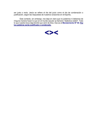 ser justo o recto. Jesús se refiere al día del juicio como el día de condenación o
justificación, según las respuestas de nuestros corazones en el Espíritu.

       Este contexto, sin embargo, nos deja en claro que no podemos ni debemos de
ninguna manera hacer lo que en el mundo secular se llamaría “dialéctica estéril”. Todo
lo que nuestra boca diga tendrá que venir de Dios. Ese es el Mandamiento Nº 40: Por
tus palabras serás justificado o condenado.




                                      <><
 