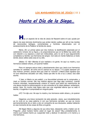 LOS MANDAMIENTOS DE JESÚS ( 11 )



          Hasta el Día de la Siega…


          H     ay un aspecto de la vida de Jesús de Nazaret sobre el cual, quizás por
alguno de esos temores doctrinarios que andan dando vueltas por allí en las mentes
de reconocidos teólogos, comentaristas y hombres relacionados con el
esclarecimiento de la Palabra: la familia de Jesús.

        María, (En un primer plano por dos motivos: la deidificación plasmada por el
catolicismo romano de su figura, y la preponderancia que en la Biblia hay sobre ella
con relación a su esposo) y José son indiscutidos, pero no así lo que seguramente
completara su familia: sus hermanos de sangre. Con esto en mente hallamos un texto
donde Jesús valida cada cosa en su sitio.

      (Mateo 12: 46)= Mientas él aún hablaba a la gente, he aquí su madre y sus
hermanos estaban afuera, y le querían hablar.

         Para mí siempre estuvo total y absolutamente claro que Jesús tuvo hermanos
carnales en cantidad, tal como era la usanza en su época. Y lo puedo aseverar por
dos motivos: primero, porque dice que José no “conoció” a María (Esto significa que
no tuvo relaciones sexuales con ella), hasta que ella no dio a luz a Jesús. Eso está
escrito.

        Y bien; si María no era estéril, y su fecundidad primaria así lo comprueba, y
José un hombre normal, (No hay historia alguna que diga algo contrario), cuando
tuvieron intimidad, necesariamente vivieron lo mismo que todos los matrimonios de
una época donde la anticoncepción no era conocida en la clase plebeya: embarazos,
partos, hijos. Es mucho más lógico esto que una virginidad eterna que no está ni
escrita, ni sugerida ni comprobada en ninguna parte.

          (47) Y le dijo uno: He aquí tu madre y tus hermanos están afuera, y te quieren
hablar.

       Hagamos una breve recreación de este episodio. Jesús, que indudablemente
ya no vivía en su casa paterna ni con sus hermanos carnales, ya que se movía
permanentemente de un lado a otro en compañía de sus discípulos, estaba hablando
en ese momento de las cosas de Dios a la gente.

       Allí llegan María y algunos de sus otros hijos, deseando verle y hablar con él.
Pregunto: ¿Qué hubiera hecho usted en lugar de Jesús? Muy probablemente, lo
mismo que hubiera hecho yo: suspender todo y dedicar mi atención a mi mamá y a
mis hermanos.
 