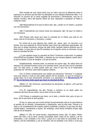 Pero resulta ser que Jesús tenía muy en claro cual era la diferencia entre lo
espiritual y lo anímico que tan bien ha delineado en sus trabajos Watchman Nee. Y su
reacción no provino de un alma cargada de emociones y sentimientos, sino de un
espíritu humano, lleno del Espíritu Santo de dios, dispuesto a obedecer al Padre a
cualquier costo.

       (48) Respondiendo él al que le decía esto, dijo: ¿Quién es mi madre, y quienes
son mis hermanos?

       (49) Y extendiendo sus manos hacia sus discípulos, dijo: He aquí mi madre y
mis hermanos.

        (50) Porque todo aquel que hace la voluntad de mi Padre que está en los
cielos, ese es mi hermano, y hermana, y madre.

        En contra de lo que algunos han creído ver, Jesús, aquí, no renuncia a su
familia, sino que extiende el círculo familiar para incluir las relaciones espirituales. No
dice que no tenga hermanos, porque de este modo, también estaría diciendo que no
tiene madre. Lo que dice es que Él considera en el espíritu como su hermano, al que
hace la voluntad de Dios.

        ¿Y qué significa hacer la voluntad de Dios? Conforme a este texto, la palabra
VOLUNTAD es la palabra THELEMA, y utilizado de una manera objetiva, quiere decir:
lo que se desea, lo que se designa, o lo que se quiere.

        Subjetivamente, mientras tanto, la emoción de querer algo. Se utiliza tanto en
relación a la voluntad humana como a la voluntad divina, que es como se ha insertado
aquí. En este verso, si usted quiere verlo así, nace lo que hoy es el tratamiento
protocolar de “hermano” para toda la iglesia cristiana.

       Con un factor condicionante que impide que llamemos “hermano” a cualquier
cosa que respira y anda en dos patas adentro de los templos. Lo que él consigna y
queda claro, es lo que obviamente convierte a su expresión en el Mandamiento Nº
41: Es mi hermano todo aquel que hace la voluntad de Dios.

       (Mateo 13: 10)= Entonces, acercándose los discípulos, le dijeron: ¿Por qué les
hablas por parábolas?

        (11) Él, respondiendo, les dijo: Porque a vosotros os es dado saber los
misterios del reino de los cielos; mas a ellos no les es dado.

        (12) Porque a cualquiera que tiene, se le dará, y tendrá más; pero al que no
tiene, aún lo que tiene le será quitado.

        Si hay un verso que por mucho tiempo ha permanecido casi en la oscuridad en
el sentido de su difusión, proclamación y predicación, ese ha sido este. Porque a la
vista y a la consideración de nuestra cultura occidental y práctica, lo que aquí se dice,
resulta ilógico, incoherente e injusto. Sin embargo, otros textos similares arrojan algo
más de luz al respecto.

       (Mateo 11: 25)= En aquel tiempo, respondiendo Jesús, dijo: Te alabo, Padre,
Señor del cielo y de la tierra, porque escondiste estas cosas de los sabios y de los
entendidos, y las revelaste a los niños. (¿Qué es lo que Dios ha escondido de los
sabios y de los entendidos y, por el contrario, les ha revelado a los niños o a los que
 