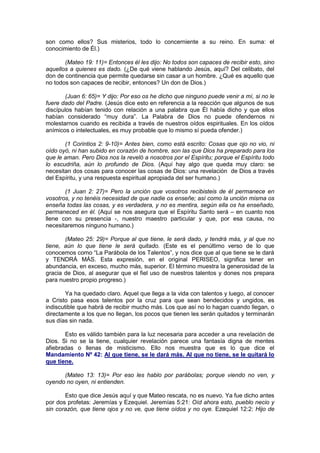 son como ellos? Sus misterios, todo lo concerniente a su reino. En suma: el
conocimiento de Él.)

       (Mateo 19: 11)= Entonces él les dijo: No todos son capaces de recibir esto, sino
aquellos a quienes es dado. (¿De qué viene hablando Jesús, aquí? Del celibato, del
don de continencia que permite quedarse sin casar a un hombre. ¿Qué es aquello que
no todos son capaces de recibir, entonces? Un don de Dios.)

        (Juan 6: 65)= Y dijo: Por eso os he dicho que ninguno puede venir a mí, si no le
fuere dado del Padre. (Jesús dice esto en referencia a la reacción que algunos de sus
discípulos habían tenido con relación a una palabra que Él había dicho y que ellos
habían considerado “muy dura”. La Palabra de Dios no puede ofendernos ni
molestarnos cuando es recibida a través de nuestros oídos espirituales. En los oídos
anímicos o intelectuales, es muy probable que lo mismo sí pueda ofender.)

       (1 Corintios 2: 9-10)= Antes bien, como está escrito: Cosas que ojo no vio, ni
oído oyó, ni han subido en corazón de hombre, son las que Dios ha preparado para los
que le aman. Pero Dios nos la reveló a nosotros por el Espíritu; porque el Espíritu todo
lo escudriña, aún lo profundo de Dios. (Aquí hay algo que queda muy claro: se
necesitan dos cosas para conocer las cosas de Dios: una revelación de Dios a través
del Espíritu, y una respuesta espiritual apropiada del ser humano.)

       (1 Juan 2: 27)= Pero la unción que vosotros recibisteis de él permanece en
vosotros, y no tenéis necesidad de que nadie os enseñe; así como la unción misma os
enseña todas las cosas, y es verdadera, y no es mentira, según ella os ha enseñado,
permaneced en él. (Aquí se nos asegura que el Espíritu Santo será – en cuanto nos
llene con su presencia -, nuestro maestro particular y que, por esa causa, no
necesitaremos ninguno humano.)

       (Mateo 25: 29)= Porque al que tiene, le será dado, y tendrá más, y al que no
tiene, aún lo que tiene le será quitado. (Este es el penúltimo verso de lo que
conocemos como “La Parábola de los Talentos”, y nos dice que al que tiene se le dará
y TENDRÁ MÁS. Esta expresión, en el original PERISEO, significa tener en
abundancia, en exceso, mucho más, superior. El término muestra la generosidad de la
gracia de Dios, al asegurar que el fiel uso de nuestros talentos y dones nos prepara
para nuestro propio progreso.)

        Ya ha quedado claro. Aquel que llega a la vida con talentos y luego, al conocer
a Cristo pasa esos talentos por la cruz para que sean bendecidos y ungidos, es
indiscutible que habrá de recibir mucho más. Los que así no lo hagan cuando llegan, o
directamente a los que no llegan, los pocos que tienen les serán quitados y terminarán
sus días sin nada.

       Esto es válido también para la luz necesaria para acceder a una revelación de
Dios. Si no se la tiene, cualquier revelación parece una fantasía digna de mentes
afiebradas o llenas de misticismo. Ello nos muestra que es lo que dice el
Mandamiento Nº 42: Al que tiene, se le dará más. Al que no tiene, se le quitará lo
que tiene.

      (Mateo 13: 13)= Por eso les hablo por parábolas; porque viendo no ven, y
oyendo no oyen, ni entienden.

       Esto que dice Jesús aquí y que Mateo rescata, no es nuevo. Ya fue dicho antes
por dos profetas: Jeremías y Ezequiel. Jeremías 5:21: Oíd ahora esto, pueblo necio y
sin corazón, que tiene ojos y no ve, que tiene oídos y no oye. Ezequiel 12:2: Hijo de
 