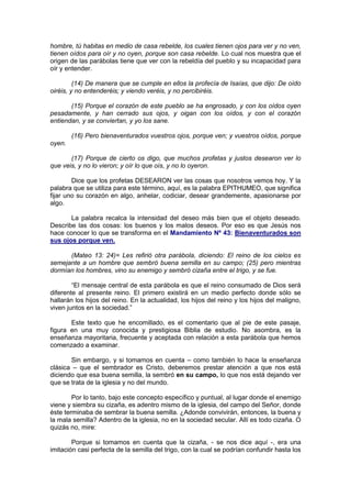 hombre, tú habitas en medio de casa rebelde, los cuales tienen ojos para ver y no ven,
tienen oídos para oír y no oyen, porque son casa rebelde. Lo cual nos muestra que el
origen de las parábolas tiene que ver con la rebeldía del pueblo y su incapacidad para
oír y entender.

         (14) De manera que se cumple en ellos la profecía de Isaías, que dijo: De oído
oiréis, y no entenderéis; y viendo veréis, y no percibiréis.

       (15) Porque el corazón de este pueblo se ha engrosado, y con los oídos oyen
pesadamente, y han cerrado sus ojos, y oigan con los oídos, y con el corazón
entiendan, y se conviertan, y yo los sane.

        (16) Pero bienaventurados vuestros ojos, porque ven; y vuestros oídos, porque
oyen.

       (17) Porque de cierto os digo, que muchos profetas y justos desearon ver lo
que veis, y no lo vieron; y oír lo que oís, y no lo oyeron.

        Dice que los profetas DESEARON ver las cosas que nosotros vemos hoy. Y la
palabra que se utiliza para este término, aquí, es la palabra EPITHUMEO, que significa
fijar uno su corazón en algo, anhelar, codiciar, desear grandemente, apasionarse por
algo.

       La palabra recalca la intensidad del deseo más bien que el objeto deseado.
Describe las dos cosas: los buenos y los malos deseos. Por eso es que Jesús nos
hace conocer lo que se transforma en el Mandamiento Nº 43: Bienaventurados son
sus ojos porque ven.

      (Mateo 13: 24)= Les refirió otra parábola, diciendo: El reino de los cielos es
semejante a un hombre que sembró buena semilla en su campo; (25) pero mientras
dormían los hombres, vino su enemigo y sembró cizaña entre el trigo, y se fue.

        “El mensaje central de esta parábola es que el reino consumado de Dios será
diferente al presente reino. El primero existirá en un medio perfecto donde sólo se
hallarán los hijos del reino. En la actualidad, los hijos del reino y los hijos del maligno,
viven juntos en la sociedad.”

       Este texto que he encomillado, es el comentario que al pie de este pasaje,
figura en una muy conocida y prestigiosa Biblia de estudio. No asombra, es la
enseñanza mayoritaria, frecuente y aceptada con relación a esta parábola que hemos
comenzado a examinar.

       Sin embargo, y si tomamos en cuenta – como también lo hace la enseñanza
clásica – que el sembrador es Cristo, deberemos prestar atención a que nos está
diciendo que esa buena semilla, la sembró en su campo, lo que nos está dejando ver
que se trata de la iglesia y no del mundo.

        Por lo tanto, bajo este concepto específico y puntual, al lugar donde el enemigo
viene y siembra su cizaña, es adentro mismo de la iglesia, del campo del Señor, donde
éste terminaba de sembrar la buena semilla. ¿Adonde convivirán, entonces, la buena y
la mala semilla? Adentro de la iglesia, no en la sociedad secular. Allí es todo cizaña. O
quizás no, mire:

        Porque si tomamos en cuenta que la cizaña, - se nos dice aquí -, era una
imitación casi perfecta de la semilla del trigo, con la cual se podrían confundir hasta los
 