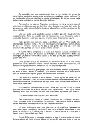 Es indudable que este mandamiento tiene la connotación de otorgar la
seguridad de que todo lo que se posea sea adquirido a través de medios legítimos. Yo
no puedo saber cómo es esta historia en diferentes lugares del planeta porque cada
cultura, cada sociedad, se maneja de modos distintos.

       Pero aquí en mi país, en Argentina, es más que normal y corriente que, si
usted deja un objeto, aunque sea de ínfimo valor, olvidado en un lugar de tránsito de
personas, no podrá esperar hallarlo si regresa a buscarlo en un término, digamos, de
cinco minutos.

       ¿Es que justo habrá acertado a pasar un ladrón por allí y llevárselo? No
necesariamente. Para un episodio así, no necesitamos a un delincuente nato y
declarado. Cualquier persona se lo puede llevar sin cargo de conciencia alguno.

      Nadie pensará que es hurto, todos se justificarán con un: “Pero estaba allí,
abandonado, no era de nadie…” Así es la naturaleza humana por estos barrios. Claro;
la cosa se complica cuando se le dice a esa gente que esto es, según los
mandamientos de Dios, tan pecado como adulterar o matar.

       Y mucho más se complicará si el objeto que dejamos olvidado y desapareció
es una Biblia y el lugar en cuestión es el templo al cual concurrimos todos los
domingos. ¿Nunca le ocurrió esto a usted? Si me dice que no, sólo puedo gemir un:
¡Pobre país mío!

       Claro que este al cual me he referido, no es el único hurto por el cual somos
pasibles de juicio y sentencia divinos. Porque hay otros hurtos, otros robos que, sin
contabilizar objetos materiales, tienen que ver con propiedad privada.

        El robo de confianza, por ejemplo, que es sumamente doloroso y angustiante.
La Biblia lo llama “fraude” o “cohecho”, y es moneda corriente en el marco social
secular. Y también en algunos grupos autodenominados “cristianos”.

       Otro robo muy peculiar es el de tiempo. Cuando alguien se toma todo su
tiempo para atenderle a usted en un sitio donde la atención debería ser rápida y eficaz,
está quedándose con un tiempo que es suyo y que usted podría haber destinado a
otras cosas importantes.

       Sobre esto no hay legislación humana. Sobre esto, incluso, no hay condena
por parte del hombre. No le hace. Dios ha dicho “No hurtarás”. Y eso sigue siendo
vigente y activo, más allá de las “chicanas” que usted pueda argumentar para evadirlo.

       (16) No hablarás contra tu prójimo falso testimonio.

       Este mandamiento, que es el noveno, nos llama a ser confiables y veraces.
“¡Pero hermano! – Me dirá cualquiera de ustedes -, “¡Somos hijos de Dios! ¿Cómo
vamos a necesitar un mandamiento para ser confiables y veraces?

      ¿A quien se le puede ocurrir que miembros del reino del Dios Todopoderoso
sean personas no confiables o mentirosas? Mire; debería decirle, a la vista de lo que
estamos estudiando, - Y créame que lo lamento -, que al que se le ocurrió esa –
Según usted – “barbaridad”, es a Dios!!

       Porque Él fue quien lo hizo dejar escrito en el libro. Y se sobreentiende, que si
lo hizo colocar allí como premisa básica, es porque Él sabe que entre lo que se
 