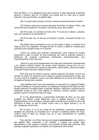 hijos del Reino, y si le agregamos que para nosotros, el trigo representa el alimento
genuino y nutritivo, esto es: la Palabra, nos queda bien en claro que la cizaña,
entonces, más que hombres, es palabra falsa.

       (26) Y cuando salió la hierba y dio fruto, entonces apareció también la cizaña.

      (27) Vinieron entonces los siervos del padre de familia y le dijeron: Señor, ¿No
sembraste buena semilla en TU campo? ¿De donde, pues, tiene cizaña?

       (28) Él les dijo: Un enemigo ha hecho esto. Y los siervos le dijeron: ¿Quieres,
pues, que vayamos y la arranquemos?

         (29) Él les dijo: No, no sea que al arrancar la cizaña, arranquéis también con
ella el trigo.

       (30) Dejad crecer juntamente lo uno y lo otro hasta la siega; y al tiempo de la
siega yo diré a los segadores: Recoged primero la cizaña, y atadla en manojos para
quemarla; pero recoged el trigo en mi granero.

         Vamos por partes para entender correctamente, para madurar en nuestro
crecimiento y para no dudar de esta enseñanza aún ante la potencia histórica y
tradicional de nuestras enseñanzas doctrinarias denominacionales que,
mayoritariamente, dicen otra cosa.

       ¿Qué es lo que come regularmente una oveja para alimentarse correctamente
y de manera nutritiva? Hierba. No puede comer hojarasca porque eso no va a
alimentarla y se convertirá en raquítica y desnutrida. Come hierba. ¿Qué es la hierba,
entonces? El buen alimento. Palabra de Dios.

        Pero dice que de manera conjunta, cuando apareció esa hierba, se hizo ver
también la cizaña. Ya sabemos que la cizaña se parecía enormemente al trigo, que
era muy común en Palestina y que no se podía distinguir la una de la otra hasta que
no llegaba el tiempo de la cosecha.

        ¿Qué significa esto? Que conjuntamente a la aparición de la genuina Palabra
de Dios revelada por el Espíritu Santo a los auténticos mensajeros del Reino de Dios,
también apareció una palabra falsa, humanista. filosófica, intelectual y científica que ha
pretendido ocultar la otra. Esta palabra no alimenta, produce hambre, intoxica,
paraliza, duerme y finalmente mata a la oveja.

        Si no hay discernimiento y conocimiento (Intimidad) de Dios, es muy poco
probable que alguien pueda diferenciar entre la palabra genuina y la falsa.
Intelectualmente, ya se lo aseguro, siempre estará la tendencia de aceptar mucho más
fácilmente la falsa, ya que se ajusta mucho más a la lógica humana y no es
tan…fantasiosa como la otra.

       Por lo tanto, si no es por medio de los auténticos y genuinos mensajeros
(ángeles) de Jesucristo, es imposible dar a conocer la auténtica palabra (El Trigo),
inmersa entre la falsa (La cizaña) que es la que sobreabunda en nuestras
congregaciones.

        Pero atención: en el final, dice que se recogerá primeramente a esa cizaña, a
esa palabra falsa, incluyendo a los hombres y mujeres que puedan estar
difundiéndola, y que, atada en manojos, se la arrojará al fuego para quemarla. Esto
destruye cualquier suposición con relación a la restauración de la cizaña.
 