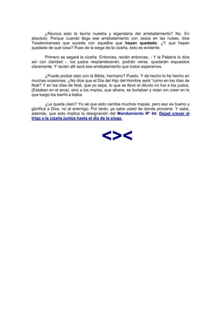 ¿Revoca esto la teoría nuestra y legendaria del arrebatamiento? No. En
absoluto. Porque cuando llega ese arrebatamiento con Jesús en las nubes, dice
Tesalonicenses que sucede con aquellos que hayan quedado. ¿Y que hayan
quedado de qué cosa? Pues de la siega de la cizaña, esto es evidente.

       Primero se segará la cizaña. Entonces, recién entonces, - Y la Palabra lo dice
así con claridad -, los justos resplandecerán, podrán verse, quedarán expuestos
claramente. Y recién allí será ese arrebatamiento que todos esperamos.

       ¿Puede probar esto con la Biblia, hermano? Puedo. Y de hecho lo he hecho en
muchas ocasiones. ¿No dice que el Día del Hijo del Hombre será “como en los días de
Noé? Y en los días de Noé, que yo sepa, lo que se llevó el diluvio no fue a los justos,
(Estaban en el arca), sino a los impíos, que afuera, se burlaban y reían sin creer en lo
que luego los barrió a todos.

         ¿Le queda claro? Yo sé que esto cambia muchos mapas, pero eso es bueno y
glorifica a Dios, no al enemigo. Por tanto, ya sabe usted de donde proviene. Y sabe,
además, que esto implica la designación del Mandamiento Nº 44: Dejad crecer el
trigo y la cizaña juntos hasta el día de la siega.




                                       <><
 