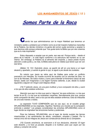 LOS MANDAMIENTOS DE JESÚS ( 12 )



          Somos Parte de la Roca


       C     uando los que administramos con la mayor fidelidad que tenemos un
ministerio cedido a préstamo por el Señor como es el del maestro hablamos maravillas
de la Palabra, los demás ministros o la gente del común suele sonreírse y aceptar lo
que decimos sólo porque entiende que “nos gusta tanto la Biblia que por eso creemos
que es lo más importante”.

         Estoy dispuesto a aceptar que en parte, eso sea así. Porque sería, - desde el
plano de lo natural -, lo más lógico conforme a la estructura del hombre en su ser
interior. Sin embargo, la Palabra es el alimento del creyente, y Jesús prestó mucha
atención a este punto y, es más, la Biblia está plena en relatos que tienen que ver con
ese tema.

       (Mateo 14: 13)= Oyéndolo Jesús, se apartó de allí en una barca a un lugar
desierto y apartado; y cuando la gente lo oyó, le siguió a pie desde las ciudades.

       Es notorio que Jesús se retira aquí de Galilea para evitar un conflicto
prematuro con Herodes. Su muerte ocurriría de acuerdo con la voluntad de Dios, no
con la de Herodes. De todos modos y como para entender el fenómeno-Jesús de ese
tiempo, baste con imaginarse a una legión humana saliendo, a pie, desde la ciudad
siguiendo a alguien sin ningún aval religioso oficial.

        (14) Y saliendo Jesús, vio una gran multitud, y tuvo compasión de ellos, y sanó
a los que de ellos estaban enfermos.

        Atención que aquí no dice que sanó a “algunos” de esos enfermos, o a los que
tenían fe en Él, o a los que se mostraban creyentes. Sencillamente dice que, porque
sintió compasión de ellos, sanó a los que de ellos estaban enfermos. Esto se interpreta
de una sola manera: a todos.

       La expresión TUVO COMPASIÓN que se usa aquí, es el vocablo griego
SPLANCHNIZOMAI en los originales. Significa “Sentirse uno movido por la compasión
profunda o piedad.” Los griegos consideraban las entrañas (SPLANCHNA) como el
lugar donde se originaban las emociones fuertes y poderosas.

       Para los hebreos, SPLANCHNA, era el lugar de donde surgían las tiernas
misericordias y los sentimientos de afecto, compasión, simpatía y piedad. Por lo
menos cinco de los milagros de Jesús son consecuencia directa de su compasión.

       (15) Cuando anochecía, se acercaron a él sus discípulos, diciendo: El lugar
está desierto, y la hora ya pasada; despide a la multitud, para que vayan por las
aldeas y compren de comer.
 