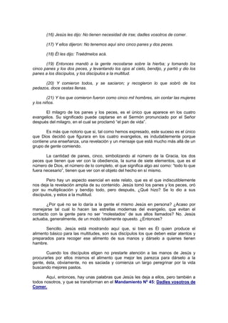 (16) Jesús les dijo: No tienen necesidad de irse; dadles vosotros de comer.

       (17) Y ellos dijeron: No tenemos aquí sino cinco panes y dos peces.

       (18) Él les dijo: Traédmelos acá.

       (19) Entonces mandó a la gente recostarse sobre la hierba; y tomando los
cinco panes y los dos peces, y levantando los ojos al cielo, bendijo, y partió y dio los
panes a los discípulos, y los discípulos a la multitud.

      (20) Y comieron todos, y se saciaron; y recogieron lo que sobró de los
pedazos, doce cestas llenas.

        (21) Y los que comieron fueron como cinco mil hombres, sin contar las mujeres
y los niños.

      El milagro de los panes y los peces, es el único que aparece en los cuatro
evangelios. Su significado puede captarse en el Sermón pronunciado por el Señor
después del milagro, en el cual se proclamó “el pan de vida”.

       Es más que notorio que si, tal como hemos expresado, este suceso es el único
que Dios decidió que figurara en los cuatro evangelios, es indudablemente porque
contiene una enseñanza, una revelación y un mensaje que está mucho más allá de un
grupo de gente comiendo.

       La cantidad de panes, cinco, simbolizando al número de la Gracia, los dos
peces que tienen que ver con la obediencia, la suma de siete elementos, que es el
número de Dios, el número de lo completo, el que significa algo así como: “todo lo que
fuera necesario”, tienen que ver con el objeto del hecho en sí mismo.

        Pero hay un aspecto esencial en este relato, que es el que indiscutiblemente
nos deja la revelación amplia de su contenido. Jesús tomó los panes y los peces, oró
por su multiplicación y bendijo todo, pero después, ¿Qué hizo? Se lo dio a sus
discípulos, y estos a la multitud.

       ¿Por qué no se lo daría a la gente el mismo Jesús en persona? ¿Acaso por
manejarse tal cual lo hacen las estrellas modernas del evangelio, que evitan el
contacto con la gente para no ser “molestados” de sus altos llamados? No. Jesús
actuaba, generalmente, de un modo totalmente opuesto. ¿Entonces?

       Sencillo. Jesús está mostrando aquí que, si bien es Él quien produce el
alimento básico para las multitudes, son sus discípulos los que deben estar atentos y
preparados para recoger ese alimento de sus manos y dárselo a quienes tienen
hambre.

       Cuando los discípulos eligen no prestarle atención a las manos de Jesús y
procurarles por ellos mismos el alimento que mejor les parezca para dárselo a la
gente, ésta, obviamente, no es saciada y comienza un largo peregrinar por la vida
buscando mejores pastos.

       Aquí, entonces, hay unas palabras que Jesús les deja a ellos, pero también a
todos nosotros, y que se transforman en el Mandamiento Nº 45: Dadles vosotros de
Comer.
 