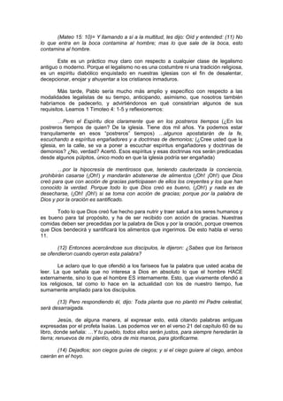 (Mateo 15: 10)= Y llamando a sí a la multitud, les dijo: Oíd y entended: (11) No
lo que entra en la boca contamina al hombre; mas lo que sale de la boca, esto
contamina al hombre.

       Este es un práctico muy claro con respecto a cualquier clase de legalismo
antiguo o moderno. Porque el legalismo no es una costumbre ni una tradición religiosa,
es un espíritu diabólico enquistado en nuestras iglesias con el fin de desalentar,
decepcionar, enojar y ahuyentar a los cristianos inmaduros.

        Más tarde, Pablo sería mucho más amplio y específico con respecto a las
modalidades legalistas de su tiempo, anticipando, asimismo, que nosotros también
habríamos de padecerlo, y advirtiéndonos en qué consistirían algunos de sus
requisitos. Leamos 1 Timoteo 4: 1-5 y reflexionemos:

        …Pero el Espíritu dice claramente que en los postreros tiempos (¿En los
postreros tiempos de quien? De la iglesia. Tiene dos mil años. Ya podemos estar
tranquilamente en esos “postreros” tiempos) …algunos apostatarán de la fe,
escuchando a espíritus engañadores y a doctrinas de demonios; (¿Cree usted que la
iglesia, en la calle, se va a poner a escuchar espíritus engañadores y doctrinas de
demonios? ¿No, verdad? Acertó. Esos espíritus y esas doctrinas nos serán predicadas
desde algunos púlpitos, único modo en que la iglesia podría ser engañada)

        …por la hipocresía de mentirosos que, teniendo cauterizada la conciencia,
prohibirán casarse (¡Oh!) y mandarán abstenerse de alimentos (¡Oh! ¡Oh!) que Dios
creó para que con acción de gracias participasen de ellos los creyentes y los que han
conocido la verdad. Porque todo lo que Dios creó es bueno, (¡Oh!) y nada es de
desecharse, (¡Oh! ¡Oh!) si se toma con acción de gracias; porque por la palabra de
Dios y por la oración es santificado.

       Todo lo que Dios creó fue hecho para nutrir y traer salud a los seres humanos y
es bueno para tal propósito, y ha de ser recibido con acción de gracias. Nuestras
comidas deben ser precedidas por la palabra de Dios y por la oración, porque creemos
que Dios bendecirá y santificará los alimentos que ingerimos. De esto habla el verso
11.

       (12) Entonces acercándose sus discípulos, le dijeron: ¿Sabes que los fariseos
se ofendieron cuando oyeron esta palabra?

        Le aclaro que lo que ofendió a los fariseos fue la palabra que usted acaba de
leer. La que señala que no interesa a Dios en absoluto lo que el hombre HACE
externamente, sino lo que el hombre ES internamente. Esto, que vivamente ofendió a
los religiosos, tal como lo hace en la actualidad con los de nuestro tiempo, fue
sumamente ampliado para los discípulos.

       (13) Pero respondiendo él, dijo: Toda planta que no plantó mi Padre celestial,
será desarraigada.

         Jesús, de alguna manera, al expresar esto, está citando palabras antiguas
expresadas por el profeta Isaías. Las podemos ver en el verso 21 del capítulo 60 de su
libro, donde señala: …Y tu pueblo, todos ellos serán justos, para siempre heredarán la
tierra; renuevos de mi plantío, obra de mis manos, para glorificarme.

       (14) Dejadlos; son ciegos guías de ciegos; y si el ciego guiare al ciego, ambos
caerán en el hoyo.
 
