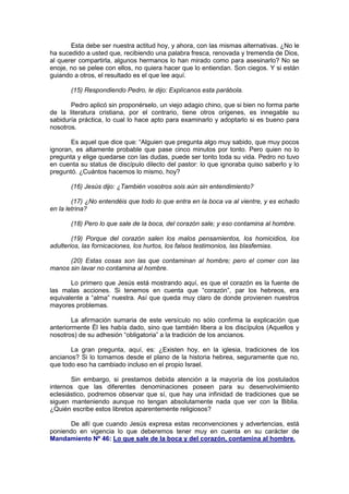 Esta debe ser nuestra actitud hoy, y ahora, con las mismas alternativas. ¿No le
ha sucedido a usted que, recibiendo una palabra fresca, renovada y tremenda de Dios,
al querer compartirla, algunos hermanos lo han mirado como para asesinarlo? No se
enoje, no se pelee con ellos, no quiera hacer que lo entiendan. Son ciegos. Y si están
guiando a otros, el resultado es el que lee aquí.

       (15) Respondiendo Pedro, le dijo: Explícanos esta parábola.

       Pedro aplicó sin proponérselo, un viejo adagio chino, que si bien no forma parte
de la literatura cristiana, por el contrario, tiene otros orígenes, es innegable su
sabiduría práctica, lo cual lo hace apto para examinarlo y adoptarlo si es bueno para
nosotros.

       Es aquel que dice que: “Alguien que pregunta algo muy sabido, que muy pocos
ignoran, es altamente probable que pase cinco minutos por tonto. Pero quien no lo
pregunta y elige quedarse con las dudas, puede ser tonto toda su vida. Pedro no tuvo
en cuenta su status de discípulo dilecto del pastor: lo que ignoraba quiso saberlo y lo
preguntó. ¿Cuántos hacemos lo mismo, hoy?

       (16) Jesús dijo: ¿También vosotros sois aún sin entendimiento?

        (17) ¿No entendéis que todo lo que entra en la boca va al vientre, y es echado
en la letrina?

       (18) Pero lo que sale de la boca, del corazón sale; y eso contamina al hombre.

        (19) Porque del corazón salen los malos pensamientos, los homicidios, los
adulterios, las fornicaciones, los hurtos, los falsos testimonios, las blasfemias.

      (20) Estas cosas son las que contaminan al hombre; pero el comer con las
manos sin lavar no contamina al hombre.

       Lo primero que Jesús está mostrando aquí, es que el corazón es la fuente de
las malas acciones. Si tenemos en cuenta que “corazón”, par los hebreos, era
equivalente a “alma” nuestra. Así que queda muy claro de donde provienen nuestros
mayores problemas.

        La afirmación sumaria de este versículo no sólo confirma la explicación que
anteriormente Él les había dado, sino que también libera a los discípulos (Aquellos y
nosotros) de su adhesión “obligatoria” a la tradición de los ancianos.

       La gran pregunta, aquí, es: ¿Existen hoy, en la iglesia, tradiciones de los
ancianos? Si lo tomamos desde el plano de la historia hebrea, seguramente que no,
que todo eso ha cambiado incluso en el propio Israel.

       Sin embargo, si prestamos debida atención a la mayoría de los postulados
internos que las diferentes denominaciones poseen para su desenvolvimiento
eclesiástico, podremos observar que sí, que hay una infinidad de tradiciones que se
siguen manteniendo aunque no tengan absolutamente nada que ver con la Biblia.
¿Quién escribe estos libretos aparentemente religiosos?

      De allí que cuando Jesús expresa estas reconvenciones y advertencias, está
poniendo en vigencia lo que deberemos tener muy en cuenta en su carácter de
Mandamiento Nº 46: Lo que sale de la boca y del corazón, contamina al hombre.
 