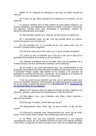 (Mateo 16: 5)= Llegando sus discípulos al otro lado, se habían olvidado de
traer pan.

      (6) Y Jesús les dijo: Mirad, guardaos de la levadura de los fariseos y de los
saduceos.

        La levadura simboliza aquí la falsa doctrina de estos líderes religiosos. Los
fariseos, entiéndase, eran legalistas que reducían la religión a fórmulas y ceremonias.
Los saduceos, mientras tanto, eran racionalistas y materialistas; negaban los
elementos sobrenaturales de la religión.

       (7) Ellos pensaban dentr4o de sí, diciendo: eso dice porque no trajimos pan.

      (8) Y entendiéndolo Jesús, les dijo: ¿Por qué pensáis dentro de vosotros,
hombres de poca fe, que no tenéis pan?

      (9) ¿No entendéis aún, ni os acordáis de los cinco panes entre cinco mil
hombres, y cuantas cestas recogisteis?

       (10) ¿Ni de los siete panes entre cuatro mil, y cuantas canastas recogisteis?

      (11) ¿Cómo es que no entendéis que no fue por el pan que os dije que os
guardaseis de la levadura de los fariseos y de los saduceos?

       (12) Entonces entendieron que no les había dicho que se guardasen de la
levadura del pan, sino de la doctrina de los fariseos y de los saduceos.

        ¡Es tan simple lo que Jesús está diciendo aquí, que verdaderamente no nos
explicamos como todavía hay tantos pero tantos cristianos sinceros que no lo han visto
ni entendido! Porque aquella vieja doctrina de los fariseos y los saduceos de
reemplazar lo auténtico por fórmulas y ceremonias, no ha quedado en el recuerdo de
la historia, sino que está vigente y activo en muchas partes.

        Y son muy pocos los que entienden que esta, que en apariencia puede verse
como una “pequeña” desviación, termina siendo el suicidio espiritual de mucha gente.
De allí que Jesús convierte esta expresión en el Mandamiento Nº 47: Guárdense de
las doctrinas falsas de los religiosos.

       (Mateo 6: 13)= Viniendo Jesús a la región de Cesárea de Filipo, preguntó a sus
discípulos, diciendo: ¿Quién dicen los hombres que es el Hijo del Hombre?

       (14) Ellos dijeron: Unos, Juan el Bautista; otros, Elías; y otros, Jeremías, o
alguno de los profetas.

       (15) Él les dijo: Y vosotros, ¿Quién decís que soy yo?

        (16) Respondiendo Simón Pedro, dijo: Tú eres el Cristo, el Hijo del Dios
viviente.

       (17) Entonces le respondió Jesús: Bienaventurado eres, simón, hijo de Jonás,
porque no te lo reveló carne ni sangre, sino mi Padre que está en los cielos.

      Lo de Pedro, mas que una respuesta circunstancial a una pregunta
supuestamente casual, fue una confesión profunda de Jesús como Mesías prometido
y como Dios. La respuesta de Jesús nos deja muy en claro que su deidad sólo puede
 