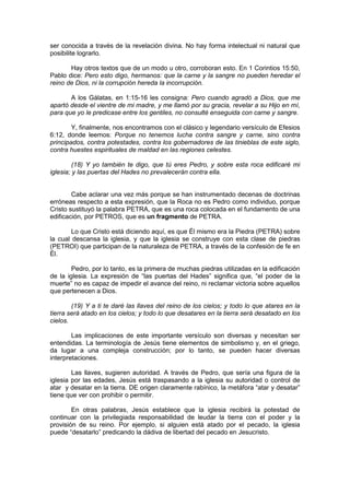 ser conocida a través de la revelación divina. No hay forma intelectual ni natural que
posibilite lograrlo.

       Hay otros textos que de un modo u otro, corroboran esto. En 1 Corintios 15:50,
Pablo dice: Pero esto digo, hermanos: que la carne y la sangre no pueden heredar el
reino de Dios, ni la corrupción hereda la incorrupción.

       A los Gálatas, en 1:15-16 les consigna: Pero cuando agradó a Dios, que me
apartó desde el vientre de mi madre, y me llamó por su gracia, revelar a su Hijo en mí,
para que yo le predicase entre los gentiles, no consulté enseguida con carne y sangre.

        Y, finalmente, nos encontramos con el clásico y legendario versículo de Efesios
6:12, donde leemos: Porque no tenemos lucha contra sangre y carne, sino contra
principados, contra potestades, contra los gobernadores de las tinieblas de este siglo,
contra huestes espirituales de maldad en las regiones celestes.

         (18) Y yo también te digo, que tú eres Pedro, y sobre esta roca edificaré mi
iglesia; y las puertas del Hades no prevalecerán contra ella.


        Cabe aclarar una vez más porque se han instrumentado decenas de doctrinas
erróneas respecto a esta expresión, que la Roca no es Pedro como individuo, porque
Cristo sustituyó la palabra PETRA, que es una roca colocada en el fundamento de una
edificación, por PETROS, que es un fragmento de PETRA.

        Lo que Cristo está diciendo aquí, es que Él mismo era la Piedra (PETRA) sobre
la cual descansa la iglesia, y que la iglesia se construye con esta clase de piedras
(PETROI) que participan de la naturaleza de PETRA, a través de la confesión de fe en
Él.

        Pedro, por lo tanto, es la primera de muchas piedras utilizadas en la edificación
de la iglesia. La expresión de “las puertas del Hades” significa que, “el poder de la
muerte” no es capaz de impedir el avance del reino, ni reclamar victoria sobre aquellos
que pertenecen a Dios.

        (19) Y a ti te daré las llaves del reino de los cielos; y todo lo que atares en la
tierra será atado en los cielos; y todo lo que desatares en la tierra será desatado en los
cielos.

        Las implicaciones de este importante versículo son diversas y necesitan ser
entendidas. La terminología de Jesús tiene elementos de simbolismo y, en el griego,
da lugar a una compleja construcción; por lo tanto, se pueden hacer diversas
interpretaciones.

        Las llaves, sugieren autoridad. A través de Pedro, que sería una figura de la
iglesia por las edades, Jesús está traspasando a la iglesia su autoridad o control de
atar y desatar en la tierra. DE origen claramente rabínico, la metáfora “atar y desatar”
tiene que ver con prohibir o permitir.

        En otras palabras, Jesús establece que la iglesia recibirá la potestad de
continuar con la privilegiada responsabilidad de leudar la tierra con el poder y la
provisión de su reino. Por ejemplo, si alguien está atado por el pecado, la iglesia
puede “desatarlo” predicando la dádiva de libertad del pecado en Jesucristo.
 