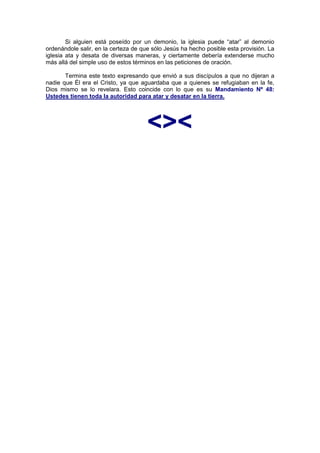Si alguien está poseído por un demonio, la iglesia puede “atar” al demonio
ordenándole salir, en la certeza de que sólo Jesús ha hecho posible esta provisión. La
iglesia ata y desata de diversas maneras, y ciertamente debería extenderse mucho
más allá del simple uso de estos términos en las peticiones de oración.

       Termina este texto expresando que envió a sus discípulos a que no dijeran a
nadie que Él era el Cristo, ya que aguardaba que a quienes se refugiaban en la fe,
Dios mismo se lo revelara. Esto coincide con lo que es su Mandamiento Nº 48:
Ustedes tienen toda la autoridad para atar y desatar en la tierra.




                                      <><
 