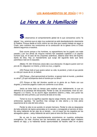 LOS MANDAMIENTOS DE JESÚS ( 13 )



        La Hora de la Humillación


       S     i observamos el comportamiento global de lo que conocemos como “la
iglesia”, hoy, veremos que en algo muy sustancial se está desobedeciendo claramente
la Palabra. Porque desde el inicio mismo se nos dice que nuestro trabajo es seguir a
Cristo, pero nosotros nos conducimos en la conducción de la iglesia como si Cristo
debiera seguirnos a nosotros.

       Esto ocurre porque a los hombres, su egocentrismo les ha jugado una mala
pasada y por sus almas de ninguna manera han aceptado sujetarse a un espíritu
humano que, en el caso de los creyentes auténticos, debería estar lleno del Espíritu
Santo de Dios. Hay un mandamiento que surge del siguiente texto que tiene
parentesco real con lo expuesto.

       (Mateo 16: 24)= Entonces Jesús dijo a sus discípulos: Si alguno quiere venir en
pos de mí, niéguese a sí mismo, y tome su cruz, y sígame.

       (25) Porque todo el que quiera salvar su vida, la perderá; y todo el que pierda
su vida por causa de mí, la hallará.

       (26) Porque, ¿Qué aprovechará al hombre, si ganare todo el mundo, y perdiere
su alma? ¿O qué recompensa dará el hombre por su alma?

       (27) Porque el Hijo del Hombre vendrá en la gloria de su Padre con sus
ángeles, y entonces pagará a cada uno conforme a sus obras.

         Jesús se toma todo su tiempo para explicar aquí, debidamente, lo que en
definitiva es la paradoja del discipulado. Perder la vida, es encontrarla; morir es vivir.
Negarse a sí mismo, no es asumir algún ascetismo externo y falso, sino poner los
intereses del reino primero y por encima de todo en la vida.

       Tomar la cruz no significa soportar alguna carga irritante, sino renunciar a las
ambiciones egoístas. Tal sacrificio trae consigo la vida eterna y la más plena
experiencia de la vida del reino ahora.

       Perder la vida no es suicidio mi amado hermano. Perder la vida es despojarse
de toda ambición de logros personales en lo secular y consagrarla al servicio al reino.
No estoy hablando de ser ujier de un templo, - con el mayor de mis respetos por los
abnegados ujieres -, estoy hablando de servir para el reino de Dios en la tierra.

        No es eso lo que mayoritariamente encontramos en nuestros ambientes
evangélicos. Es más: muchos son los hermanitos que, poseyendo algún mediano
talento en algo, y no habiendo tenido oportunidades de hacerlo valer en el plano
 