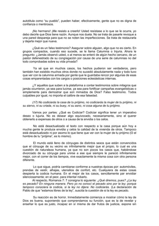autotitula como “su pueblo”, pueden haber, efectivamente, gente que no es digna de
confianza o mentirosos.

        ¡No hermano! ¡Me resisto a creerlo! Usted resístase a lo que se le ocurra, yo
debo decirle que Dios tiene razón. Aunque nos duela. No se trata de pasarle revoque a
una pared despareja para que no se noten las imperfecciones. Se trata de restaurarla
y dejarla mejor que nueva.

       ¿Qué es un falso testimonio? Asegurar sobre alguien, algo que no es cierto. En
grupos compactos, cuando eso sucede, se le llama Calumnia o Injuria. Ahora le
pregunto: ¿Jamás observó usted, o al menos se enteró de algún hecho cercano, de un
pastor defenestrado de su congregación por causa de una serie de calumnias no del
todo comprobadas sobre su vida privada?

        Ya sé que en muchos casos, los hechos pudieron ser verdaderos, pero
también han existido muchos otros donde no sucedió absolutamente nada y todo tuvo
que ver con la calumnia armada por gente que le guardaba rencor por algunas de esas
cosas emparentadas con los cargos o posiciones eclesiásticas internas.

       ¿Y aquellos que suben a la plataforma a contar testimonios sobre milagros que
jamás ocurrieron, ya sea para lucirse, ya sea para fortificar campañas evangelísticas o
simplemente para demostrar que son mimados de Dios? Falso testimonio. Todos
culpables por igual, no importa el calibre de esa falsedad.

        (17) No codiciarás la casa de tu prójimo, no codiciarás la mujer de tu prójimo, ni
su siervo, ni su criada, ni su buey, ni su asno, ni cosa alguna de tu prójimo.

       Vamos por partes: ¿Qué es Codiciar? Codiciar significa tener un imperativo
deseo o lujuria. No es desear algo equivocado, necesariamente, sino el querer
obtenerlo a expensas de otros o a causa de la envidia o los celos.

       No está desactualizado el texto con respecto a la casa porque aún hoy a
mucha gente le produce envidia y celos la calidad de la vivienda de otros. Tampoco
está desactualizado ni por asomo lo que tiene que ver con la mujer de tu prójimo (O el
hombre de tu “prójima”, es lo mismo).

        El mundo está lleno de cónyuges de distintos sexos que están convencidos
que el cónyuge de su vecino es infinitamente mejor que el propio, lo cual es una
cuestión de naturaleza humana, ya que no son pocos los casos que, habiéndose
divorciado de su cónyuge para unirse a ese que siempre le pareció infinitamente
mejor, con el correr de los tiempos, vive exactamente la misma cosa con otra persona
diferente.

        Lo que sigue, podría cambiarse conforme a nuestras épocas por: automóviles,
prendas de vestir, alhajas, utensilios de confort, etc. Cualquiera de estas cosas
despierta la codicia humana. En el mejor de los casos, sencillamente par envidiar
silenciosamente; en el peor, para intentar robarlo.
        Al respecto, Romanos 7: 7 consigna lo siguiente: ¿Qué diremos, pues? ¿La ley
es pecado? En ninguna manera. Pero yo no conocí el pecado sino por la ley; porque
tampoco conociera la codicia, si la ley no dijera: No codiciarás. (La declaración de
Pablo de que “estamos libres de la ley”, suscita la cuestión de si la ley es pecado.

       Su reacción es de horror. Inmediatamente comienza a mostrar cómo la ley de
Dios es buena, suponiendo que comprendamos su función, que es la de revelar y
enseñar lo que es justo, incapaz en sí misma de dar frutos de justicia, expone sin
 