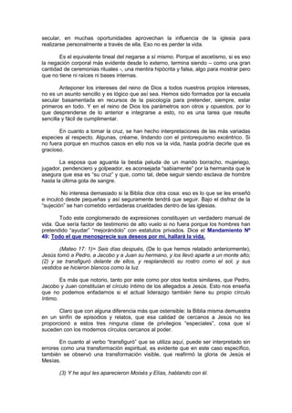 secular, en muchas oportunidades aprovechan la influencia de la iglesia para
realizarse personalmente a través de ella. Eso no es perder la vida.

       Es el equivalente lineal del negarse a sí mismo. Porque el ascetismo, si es eso
la negación corporal más evidente desde lo externo, termina siendo – como una gran
cantidad de ceremonias rituales -, una mentira hipócrita y falsa, algo para mostrar pero
que no tiene ni raíces ni bases internas.

        Anteponer los intereses del reino de Dios a todos nuestros propios intereses,
no es un asunto sencillo y es lógico que así sea. Hemos sido formados por la escuela
secular basamentada en recursos de la psicología para pretender, siempre, estar
primeros en todo. Y en el reino de Dios los parámetros son otros y opuestos, por lo
que desprenderse de lo anterior e integrarse a esto, no es una tarea que resulte
sencilla y fácil de cumplimentar.

       En cuanto a tomar la cruz, se han hecho interpretaciones de las más variadas
especies al respecto. Algunas, créame, lindando con el pintorequismo excéntrico. Si
no fuera porque en muchos casos en ello nos va la vida, hasta podría decirle que es
gracioso.

        La esposa que aguanta la bestia peluda de un marido borracho, mujeriego,
jugador, pendenciero y golpeador, es aconsejada “sabiamente” por la hermanita que le
asegura que esa es “su cruz” y que, como tal, debe seguir siendo esclava de hombre
hasta la última gota de sangre.

        No interesa demasiado si la Biblia dice otra cosa: eso es lo que se les enseñó
e inculcó desde pequeñas y así seguramente tendrá que seguir. Bajo el disfraz de la
“sujeción” se han cometido verdaderas crueldades dentro de las iglesias.

       Todo este conglomerado de expresiones constituyen un verdadero manual de
vida. Que sería factor de testimonio de alto vuelo si no fuera porque los hombres han
pretendido “ayudar” “mejorándolo” con estatutos privados. Dice el Mandamiento Nº
49: Todo el que menosprecie sus deseos por mí, hallará la vida.

       (Mateo 17: 1)= Seis días después, (De lo que hemos relatado anteriormente),
Jesús tomó a Pedro, a Jacobo y a Juan su hermano, y los llevó aparte a un monte alto;
(2) y se transfiguró delante de ellos, y resplandeció su rostro como el sol, y sus
vestidos se hicieron blancos como la luz.

        Es más que notorio, tanto por este como por otos textos similares, que Pedro,
Jacobo y Juan constituían el círculo íntimo de los allegados a Jesús. Esto nos enseña
que no podemos enfadarnos si el actual liderazgo también tiene su propio círculo
íntimo.

       Claro que con alguna diferencia más que ostensible: la Biblia misma demuestra
en un sinfín de episodios y relatos, que esa calidad de cercanos a Jesús no les
proporcionó a estos tres ninguna clase de privilegios “especiales”, cosa que sí
suceden con los modernos círculos cercanos al poder.

       En cuanto al verbo “transfiguró” que se utiliza aquí, puede ser interpretado sin
errores como una transformación espiritual, es evidente que en este caso específico,
también se observó una transformación visible, que reafirmó la gloria de Jesús el
Mesías.

       (3) Y he aquí les aparecieron Moisés y Elías, hablando con él.
 
