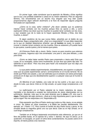 En primer lugar, cabe corroborar que la aparición de Moisés y Elías significa
que la Ley y los profetas sostenían a Jesús en su misión redentora. Pero en segundo
término, nos encontramos con un asunto muy singular que muy bien puede
proporcionarnos algún sofocón doctrinario a la hora de responder alguna pregunta
formulada con capciosidad.

        ¿Cómo es la cosa, señor cristiano? ¿No dicen ustedes que no podemos
intentar hacer contacto con los muertos porque Dios se opone a ello, y como
explicación bíblica nos dicen que los muertos no pueden tener contacto con los vivos,
y aquí aceptan que de la nada se le hayan aparecido Moisés y Elías, dos bien
muertos, a Jesús?

        Si algún esotérico de los que nunca faltan, advertido por el diablo de sus
limitaciones, llega a preguntarle esto, ¿Qué va a responderle? Lo que debe responder
es lo que en realidad deberíamos enseñar: que el hombre es quien no puede ni
invocar ni intentar tomar contacto con los muertos. Dios es soberano y Él puede hacer
lo que quiera, cuando quiera y de la manera que quiera.

        (4) Entonces Pedro dijo a Jesús: Señor, bueno es para nosotros que estemos
aquí; si quieres, hagamos aquí tres enramadas: una para ti, otra para Moisés, y otra
para Elías.

        ¡Como se debe haber sentido Pedro para proponerle a Jesús esto! Esto que
Lucas, en su evangelio, rotula como incoherente, ya que dice que pedro dijo esto “no
sabiendo lo que decía”. Pero nos sirve para hacer una evaluación que nos deja una
clara lección.

        Lo que pedro estaba experimentando, indudablemente, era superior a cualquier
cosa que se pueda experimentar carnal o anímicamente en el mundo terrenal. No se
olvide que Pedro era casado, y aún así estimaba que el contacto con estos personajes
producía en él algo que era decididamente superior a cualquier cosa que el mundo le
entregara.

       (5) Mientras él aún hablaba, una nube de luz los cubrió; y he aquí una voz
desde la nube, que decía: Este es mi Hijo amado, en quien tengo complacencia; a él
oíd.

        La reafirmación por el Padre celestial de la misión redentora de Jesús,
mandaba a los discípulos a aceptar las instrucciones de Jesús relacionadas con su
sufrimiento. Además, note que no les está diciendo que lo miren a Él, sino que lo
oigan. Predicador del siglo veintiuno: ¿Qué es lo más importante para ti, que te vean o
que te oigan? No me respondas a mí, respóndele a Él.

        Esta expresión que Dios el Padre vierte aquí sobre su Hijo Jesús, no es aislada
ni única. Se reitera en otras ocasiones y la Biblia las rescata debidamente. Por
ejemplo, en 1 Pedro 1:17: Pero cuando él recibió de dios Padre honra y gloria, le fue
enviada desde la magnífica gloria una voz que decía: Este es mi Hijo amado, en el
cual tengo complacencia.

        También en el Antiguo testamento encontramos esta referencia, ya que en el
libro del profeta Isaías, en el capítulo 42 y verso 1, leemos: He aquí mi siervo, yo le
sostendré, mi escogido, en quien mi alma tiene contentamiento; he puesto sobre él mi
Espíritu; él traerá justicia a las naciones.
 