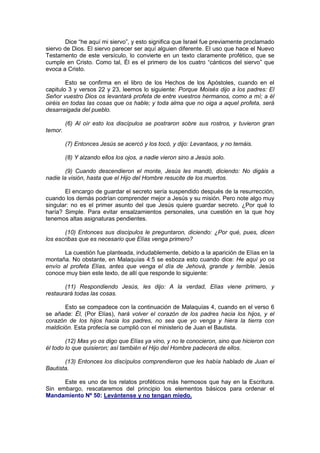 Dice “he aquí mi siervo”, y esto significa que Israel fue previamente proclamado
siervo de Dios. El siervo parecer ser aquí alguien diferente. El uso que hace el Nuevo
Testamento de este versículo, lo convierte en un texto claramente profético, que se
cumple en Cristo. Como tal, Él es el primero de los cuatro “cánticos del siervo” que
evoca a Cristo.

        Esto se confirma en el libro de los Hechos de los Apóstoles, cuando en el
capitulo 3 y versos 22 y 23, leemos lo siguiente: Porque Moisés dijo a los padres: El
Señor vuestro Dios os levantará profeta de entre vuestros hermanos, como a mí; a él
oiréis en todas las cosas que os hable; y toda alma que no oiga a aquel profeta, será
desarraigada del pueblo.

         (6) Al oír esto los discípulos se postraron sobre sus rostros, y tuvieron gran
temor.

         (7) Entonces Jesús se acercó y los tocó, y dijo: Levantaos, y no temáis.

         (8) Y alzando ellos los ojos, a nadie vieron sino a Jesús solo.

        (9) Cuando descendieron el monte, Jesús les mandó, diciendo: No digáis a
nadie la visión, hasta que el Hijo del Hombre resucite de los muertos.

       El encargo de guardar el secreto sería suspendido después de la resurrección,
cuando los demás podrían comprender mejor a Jesús y su misión. Pero note algo muy
singular: no es el primer asunto del que Jesús quiere guardar secreto. ¿Por qué lo
haría? Simple. Para evitar ensalzamientos personales, una cuestión en la que hoy
tenemos altas asignaturas pendientes.

       (10) Entonces sus discípulos le preguntaron, diciendo: ¿Por qué, pues, dicen
los escribas que es necesario que Elías venga primero?

       La cuestión fue planteada, indudablemente, debido a la aparición de Elías en la
montaña. No obstante, en Malaquías 4:5 se esboza esto cuando dice: He aquí yo os
envío al profeta Elías, antes que venga el día de Jehová, grande y terrible. Jesús
conoce muy bien este texto, de allí que responde lo siguiente:

       (11) Respondiendo Jesús, les dijo: A la verdad, Elías viene primero, y
restaurará todas las cosas.

       Esto se compadece con la continuación de Malaquías 4, cuando en el verso 6
se añade: Él, (Por Elías), hará volver el corazón de los padres hacia los hijos, y el
corazón de los hijos hacia los padres, no sea que yo venga y hiera la tierra con
maldición. Esta profecía se cumplió con el ministerio de Juan el Bautista.

        (12) Mas yo os digo que Elías ya vino, y no le conocieron, sino que hicieron con
él todo lo que quisieron; así también el Hijo del Hombre padecerá de ellos.

       (13) Entonces los discípulos comprendieron que les había hablado de Juan el
Bautista.

      Este es uno de los relatos proféticos más hermosos que hay en la Escritura.
Sin embargo, rescataremos del principio los elementos básicos para ordenar el
Mandamiento Nº 50: Levántense y no tengan miedo.
 