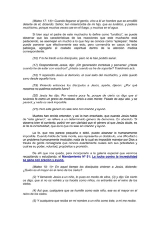 (Mateo 17: 14)= Cuando llegaron al gentío, vino a él un hombre que se arrodilló
delante de él, diciendo: Señor, ten misericordia de mi hijo, que es lunático, y padece
muchísimo, porque muchas veces cae en el fuego, y muchas en el agua.

       Si bien aquí el padre de este muchacho lo define como “lunático”, se puede
observar que las características de las reacciones que este muchacho está
padeciendo, se asemejan en mucho a lo que hoy se conoce como “epilepsia”. Nadie
puede aseverar que efectivamente sea esto, pero convendría en casos de esta
patología, agregarle el costado espiritual dentro de la atención medica
correspondiente.

       (16) Y lo he traído a tus discípulos, pero no le han podido sanar.

      (17) Respondiendo Jesús, dijo: ¡Oh generación incrédula y perversa! ¿Hasta
cuando he de estar con vosotros? ¿Hasta cuando os he de soportar? Traédmelo acá.

      (18) Y reprendió Jesús al demonio, el cual salió del muchacho, y éste quedó
sano desde aquella hora.

       (19) Viniendo entonces los discípulos a Jesús, aparte, dijeron: ¿Por qué
nosotros no pudimos echarlo fuera?

        (20) Jesús les dijo: Por vuestra poca fe; porque de cierto os digo que si
tuviereis fe como un grano de mostaza, diréis a este monte: Pásate de aquí allá, y se
pasará; y nada os será imposible.

       (21) Pero este género no sale sino con oración y ayuno.

        Muchos han creído entender, y así lo han enseñado, que cuando Jesús habla
de “este género”, se refiere a un determinado género de demonios. En absoluto. Si
observa bien el contexto, podrá ver con claridad que el género al que Jesús alude, es
el de la incredulidad, que es lo que no sale sin oración y ayuno.

       La fe, que nos parece pequeña o débil, puede alcanzar lo humanamente
imposible. Cuando habla de “este monte, eso representa un obstáculo, una dificultad o
un problema humanamente insoluble; nada de lo cual es imposible manejar por Dios a
través de gente consagrada que conoce exactamente cuales son sus potestades y
cual es su poder, voluntad, propósitos y provisión.

        De allí que nos queda, para incorporarlo a la galería especial que venimos
recopilando y estudiando, el Mandamiento Nº 51: La lucha contra la incredulidad
se gana con oración y ayuno.

      (Mateo 18: 1)= En aquel tiempo los discípulos vinieron a Jesús, diciendo:
¿Quién es el mayor en el reino de los cielos?

        (2) Y llamando Jesús a un niño, lo puso en medio de ellos, (3) y dijo: De cierto
os digo, que si no os volvéis y os hacéis como niños, no entraréis en el reino de los
cielos.

       (4) Así que, cualquiera que se humille como este niño, ese es el mayor en el
reino de los cielos.

       (5) Y cualquiera que reciba en mi nombre a un niño como éste, a mí me recibe.
 