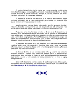 El camino hacia el reino de los cielos, que no se encuentra a millones de
kilómetros hacia alguna parte geográfica, sino en el marco de este ambiente en el cual
vivimos, es el de la simple confianza y entrega de un niño, mientras que en su
humildad, está la llave de ingreso a la grandeza.

        El término SE HUMILLE que se utiliza en el verso 4, es la palabra griega
unificada TAPEINOO, que se traduce literalmente como “rebajar”. En el capítulo 5 de
Lucas, el mismo término se aplica a un monte.

       Metafóricamente, mientras tanto, esta palabra significa envilecer, humillar,
rebajarse. Describe a una persona que está desprovista de toda arrogancia y de
autoexaltación; en suma: alguien que somete su voluntad a la voluntad de Dios.

        Porque ser como niño, habla del carácter, no de otra cosa. Jesús confronta la
tendencia de la humanidad de asociar la autoridad con un ejercicio de dominio sobre
otros. Al leer esto, no habrás podido evitar asociarlo con algunas cosas que habrás
visto adentro de tu congregación, ¿Verdad? Eso sucede, inevitablemente, porque tus
líderes aún no han logrado ser como niños, y por lo tanto, aunque sigan ejerciendo
liderazgo, todavía no caminan en dirección del Reino de Dios.

        El dominio o la autoridad en la vida del Reino, que Dios quiere establecer en
nosotros, separa una vida victoriosa y fructífera, para echar fuera los poderes
infernales, no para controlar a otros o servir a nuestros propios intereses. ¿Te sigue
pareciendo algo conocido, no es así?

       El llamado de Dios a ser humildes como niños y a servir “de corazón”,
establece el espíritu y sienta la pauta para que el creyente ejercite su autoridad como
un agente del poder del Reino de Dios y no como representante de alguna clase de
organización humana. Lo primero es divino; lo segundo es carnal y no sirve, no llega y
no agrada a Dios.

        Esto, indefectiblemente, nos lleva a otras de las llaves preciosas del evangelio,
a otra de las verdades inexorables que deberán regir nuestras vidas, a lo que en suma
es, el Mandamiento Nº 52: Humillarnos como Niños.




                                       <><
 