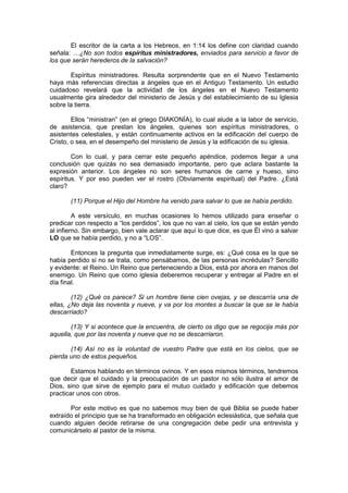 El escritor de la carta a los Hebreos, en 1:14 los define con claridad cuando
señala: …¿No son todos espíritus ministradores, enviados para servicio a favor de
los que serán herederos de la salvación?

       Espíritus ministradores. Resulta sorprendente que en el Nuevo Testamento
haya más referencias directas a ángeles que en el Antiguo Testamento. Un estudio
cuidadoso revelará que la actividad de los ángeles en el Nuevo Testamento
usualmente gira alrededor del ministerio de Jesús y del establecimiento de su Iglesia
sobre la tierra.

        Ellos “ministran” (en el griego DIAKONÍA), lo cual alude a la labor de servicio,
de asistencia, que prestan los ángeles, quienes son espíritus ministradores, o
asistentes celestiales, y están continuamente activos en la edificación del cuerpo de
Cristo, o sea, en el desempeño del ministerio de Jesús y la edificación de su iglesia.

        Con lo cual, y para cerrar este pequeño apéndice, podemos llegar a una
conclusión que quizás no sea demasiado importante, pero que aclara bastante la
expresión anterior. Los ángeles no son seres humanos de carne y hueso, sino
espíritus. Y por eso pueden ver el rostro (Obviamente espiritual) del Padre. ¿Está
claro?

       (11) Porque el Hijo del Hombre ha venido para salvar lo que se había perdido.

         A este versículo, en muchas ocasiones lo hemos utilizado para enseñar o
predicar con respecto a “los perdidos”, los que no van al cielo, los que se están yendo
al infierno. Sin embargo, bien vale aclarar que aquí lo que dice, es que Él vino a salvar
LO que se había perdido, y no a “LOS”.

        Entonces la pregunta que inmediatamente surge, es: ¿Qué cosa es la que se
había perdido si no se trata, como pensábamos, de las personas incrédulas? Sencillo
y evidente: el Reino. Un Reino que perteneciendo a Dios, está por ahora en manos del
enemigo. Un Reino que como iglesia deberemos recuperar y entregar al Padre en el
día final.

        (12) ¿Qué os parece? Si un hombre tiene cien ovejas, y se descarría una de
ellas, ¿No deja las noventa y nueve, y va por los montes a buscar la que se le había
descarriado?

       (13) Y si acontece que la encuentra, de cierto os digo que se regocija más por
aquella, que por las noventa y nueve que no se descarriaron.

       (14) Así no es la voluntad de vuestro Padre que está en los cielos, que se
pierda uno de estos pequeños.

        Estamos hablando en términos ovinos. Y en esos mismos términos, tendremos
que decir que el cuidado y la preocupación de un pastor no sólo ilustra el amor de
Dios, sino que sirve de ejemplo para el mutuo cuidado y edificación que debemos
practicar unos con otros.

       Por este motivo es que no sabemos muy bien de qué Biblia se puede haber
extraído el principio que se ha transformado en obligación eclesiástica, que señala que
cuando alguien decide retirarse de una congregación debe pedir una entrevista y
comunicárselo al pastor de la misma.
 