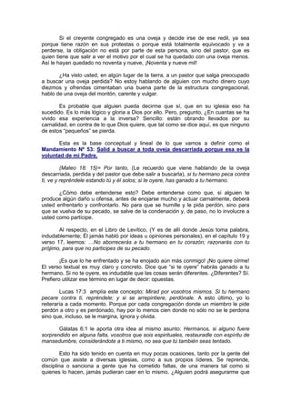 Si el creyente congregado es una oveja y decide irse de ese redil,      ya sea
porque tiene razón en sus protestas o porque está totalmente equivocado         y va a
perderse, la obligación no está por parte de esta persona, sino del pastor,     que es
quien tiene que salir a ver el motivo por el cual se ha quedado con una oveja   menos.
Así le hayan quedado no noventa y nueve, ¡Noventa y nueve mil!

       ¿Ha visto usted, en algún lugar de la tierra, a un pastor que salga preocupado
a buscar una oveja perdida? No estoy hablando de alguien con mucho dinero cuyo
diezmos y ofrendas cimentaban una buena parte de la estructura congregacional,
hablo de una oveja del montón, carente y vulgar.

        Es probable que alguien pueda decirme que sí, que en su iglesia eso ha
sucedido. Es lo más lógico y gloria a Dios por ello. Pero, pregunto, ¿En cuantas se ha
vivido esa experiencia a la inversa? Sencillo: están obrando llevados por su
carnalidad, en contra de lo que Dios quiere, que tal como se dice aquí, es que ninguno
de estos “pequeños” se pierda.

      Esta es la base conceptual y lineal de lo que vamos a definir como el
Mandamiento Nº 53: Salid a buscar a toda oveja descarriada porque esa es la
voluntad de mi Padre.

         (Mateo 18: 15)= Por tanto, (Le recuerdo que viene hablando de la oveja
descarriada, perdida y del pastor que debe salir a buscarla), si tu hermano peca contra
ti, ve y repréndele estando tú y él solos; si te oyere, has ganado a tu hermano.

       ¿Cómo debe entenderse esto? Debe entenderse como que, si alguien te
produce algún daño u ofensa, antes de enojarse mucho y actuar carnalmente, deberá
usted enfrentarlo y confrontarlo. No para que se humille y le pida perdón, sino para
que se vuelva de su pecado, se salve de la condenación y, de paso, no lo involucre a
usted como partícipe.

       Al respecto, en el Libro de Levítico, (Y es de allí donde Jesús toma palabra,
indudablemente; Él jamás habló por ideas u opiniones personales), en el capítulo 19 y
verso 17, leemos: …No aborrecerás a tu hermano en tu corazón; razonarás con tu
prójimo, para que no participes de su pecado.

        ¡Es que lo he enfrentado y se ha enojado aún más conmigo! ¡No quiere oírme!
El verso textual es muy claro y concreto. Dice que “si te oyere” habrás ganado a tu
hermano. Si no te oyere, es indudable que las cosas serán diferentes. ¿Diferentes? Sí.
Prefiero utilizar ese término en lugar de decir: opuestas.

        Lucas 17:3 amplía este concepto: Mirad por vosotros mismos. Si tu hermano
pecare contra ti, repréndele; y si se arrepintiere, perdónale. A esto último, yo lo
reiteraría a cada momento. Porque por cada congregación donde un miembro le pide
perdón a otro y es perdonado, hay por lo menos cien donde no sólo no se le perdona
sino que, incluso, se le margina, ignora y olvida.

       Gálatas 6:1 le aporta otra idea al mismo asunto: Hermanos, si alguno fuere
sorprendido en alguna falta, vosotros que sois espirituales, restauradle con espíritu de
mansedumbre, considerándote a ti mismo, no sea que tú también seas tentado.

         Esto ha sido tenido en cuenta en muy pocas ocasiones, tanto por la gente del
común que asiste a diversas iglesias, como a sus propios líderes. Se reprende,
disciplina o sanciona a gente que ha cometido faltas, de una manera tal como si
quienes lo hacen, jamás pudieran caer en lo mismo. ¿Alguien podrá asegurarme que
 