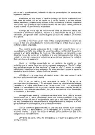 esto es así o, por el contrario, adherirá a la idea de que cualquiera de nosotros está
expuesto a un error?

       Finalmente, en este asunto, la carta de Santiago nos aporta un elemento más
para tener en cuenta. Allí, en los versos 19 y 20 del capítulo 5 de esta epístola,
leemos: Hermanos, si alguno entre vosotros se ha extraviado de la verdad, y alguno le
hace volver, sepa que el que haga volver al pecador del error de su camino, salvará de
muerte un alma, y cubrirá multitud de pecados.

        Santiago se vuelve aquí de una discusión sobre las afecciones físicas para
considerar la enfermedad espiritual, instando a la restauración de los que se han
extraviado. La expresión “entre vosotros”sugiere que quien ha errado es un miembro
de la iglesia.

        Además, la frase “hace volver” no se limita a su original sentido de volverse del
pecado a dios, sino a la subsecuente experiencia del regreso a Dios después que un
cristiano ha caído en pecado.

       Una persona puede extraviarse de la verdad del evangelio tanto en su
conducta como en la fe, o en ambas. Ya sea en lo doctrinal o en lo moral, descarriarse
equivale a un serio abandono del modo de vida cristiano, no meramente a una
diferencia menor de opinión en lo teológico o a una inconsistencia ética trivial. La
verdad y el error son mutuamente excluyentes, y una persona camina en la verdad de
Dios o en el error de su camino.

       Como el individuo descarriado es un cristiano, la muerte es aquí
probablemente la muerte física que recibe a causa de sus pecados. “Cubrirá” traduce
aquí un hebraísmo que significa “perdonar” o “pasar por alto”. El alma y los pecados
cubiertos son los del que ha sido restaurado. Se procura perdón, trayendo al que se ha
apartado al arrepentimiento y a la confesión de pecados.

        (16) Mas si no te oyere, toma aún contigo a uno o dos, para que en boca de
dos o tres testigos conste toda palabra.

        Esto no es un invento ni una ocurrencia de Jesús. En la ley ya se
cumplimentaba de esta manera. Y Él, respetuoso de esa ley, mientras estaba viviendo
y elaborando la Gracia, repite lo escrito en Deuteronomio 19:15: …No se tomará en
cuenta a un solo testigo contra ninguno en cualquier delito ni en cualquier pecado, en
relación con cualquiera ofensa cometida. Sólo por el testimonio de dos o tres testigos
se mantendrá la acusación.

       No deja de ser bueno y conveniente recordar estas cosas, porque es tanto
nuestro afecto por la Gracia y la voluntad de no vivir ya más conforme a la ley, que
corremos el riesgo de pensar o suponer que Jesús ya lo hizo antes. Sin embargo Él
dijo muy claramente que no había venido a abrogar la ley sino a cumplirla. Y es más
que evidente en muchos aspectos, que lo hizo sobradamente.

        Así fue confirmado posteriormente por una carta que no tiene autor concreto
conocido, como es la de los hebreos. Allí el autor señala, en el capítulo 10 y versículo
28 donde leemos: …El que viola la ley de Moisés, por el testimonio de dos o tres
testigos muere irremisiblemente.

        (17) Si no los oyere a ellos, dilo a la iglesia; y si no oyere a la iglesia, tenle por
gentil y publicano.
 