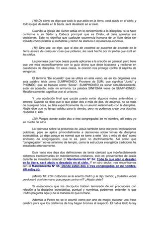 (18) De cierto os digo que todo lo que atéis en la tierra, será atado en el cielo; y
todo lo que desatéis en la tierra, será desatado en el cielo.

       Cuando la iglesia del Señor actúa en lo concerniente a la disciplina, si lo hace
conforme a su Señor y Cabeza principal que es Cristo, el cielo aprueba sus
decisiones. Esto no significa que cualquier ocurrencia humana de un líder deba ser
tomada como infalible e irrebatible y factor de atadura o desatadura espiritual.

        (19) Otra vez, os digo, que si dos de vosotros se pusieren de acuerdo en la
tierra acerca de cualquier cosa que pidieren, les será hecho por mi padre que está en
los cielos.

       La promesa que hace Jesús puede aplicarse a la oración en general, pero tiene
que ver más específicamente con la guía divina que debe buscarse y recibirse en
cuestiones de disciplina. En esos casos, la oración nos protege contra el espíritu de
venganza.

       El término “De acuerdo” que se utiliza en este verso, es en los originales una
sola palabra leída como SUMPHONEO. Proviene de SUM, que significa “Junto” y
PHONEO, que se traduce como “Sonar”. SUMPHONEO es sonar simultáneamente,
estar en acuerdo, estar en armonía. La palabra SINFONÍA viene de SUMPHONEO.
Metafóricamente, significa orar al unísono.

       Y una acotación final que quizás pueda evitar algunos malos entendidos o
errores: Cuando se dice que lo que pidan dos o más de dos, de acuerdo, no se trata
de cualquier cosa, se tata específicamente de un asunto relacionado con la disciplina.
Nadie dice que no tenga validez para lo demás, pero no podemos crear una doctrina
respecto a ello.

      (20) Porque donde están dos o tres congregados en mi nombre, allí estoy yo
en medio de ellos.

        La promesa sobre la presencia de Jesús también tiene mayores implicaciones
prácticas, pero se aplica primordialmente a decisiones sobre temas de disciplina
eclesiástica. Lo digo porque es normal que se tome a este “dos o más de dos” como
sinónimo de congregación, que lo es, pero no doctrinalmente. Así como que
“congregación” no es sinónimo de templo, como la estructura evangélica tradicional ha
enseñado erróneamente.

        Este texto nos deja dos definiciones de tanta claridad que indefectiblemente
debemos transformarlas en mandamientos cristianos, esto es: provenientes de Jesús
durante su ministerio terrenal. El Mandamiento Nº 54: Todo lo que aten o desaten
en la tierra, será atado o desatado en el cielo. Y en otro sector, nos encontramos
con el Mandamiento Nº 55: Donde están dos o tres congregados en mi nombre,
allí estoy yo.

      (Mateo 18: 21)= Entonces se le acercó Pedro y le dijo: Señor, ¿Cuántas veces
perdonaré a mi hermano que peque contra mí? ¿Hasta siete?

        Si entendemos que los discípulos habían terminado de oír precisiones con
relación a la disciplina eclesiástica, puntual y numérica, podremos entender lo que
Pedro pregunta aquí y de la manera en que lo hace.

       Además a Pedro no se le ocurrió como por arte de magia elaborar una frase
célebre para que los cristianos de hoy hagan bromas al respecto. Él había leído la ley
 