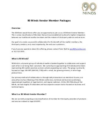 90 Minds Vendor Member Packages
Overview
The 90 Minds would like to offer you an opportunity to join us as a 90 Minds Vendor Member.
This is a new classification of Member that we have established to allow for tighter integration
between our traditional reseller members and the makers of third-party add-ons and services.
Our goal is to create a successful collaboration for the benefit of the reseller members, the
third-party vendors, and, most importantly, the end user customers.
If you have any questions about this offering, please contact Peter Wolf at pwolf@azamba.com
or 312.513.9333.
What is 90 Minds?
90 Minds is a dynamic group of individual resellers banded together to collaborate and support
each other in servicing their customers. We currently are approaching 150 individual members
representing 80 reseller practices and are actively expanding our ranks. The group is primarily
focused on Sage 100 ERP (MAS 90 / 200) with a small, but growing interest, in other Sage
product lines.
Our primary method of collaboration is through daily interactions via electronic forums, our
annual face-to-face Meeting of the Minds conference, technical and business workshops,
organized get-togethers at Sage Summit, and regular webinars. At the 2014 Meeting of the
Minds, we had roughly 70 attendees and two separate session tracks focused on business and
technical topics.
What is a 90 Minds Vendor Member?
We are currently accepting a new classification of member for third-party providers of products
and services related to Sage 100 ERP.
 