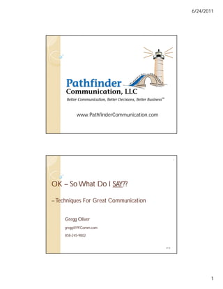 6/24/2011




           www.PathfinderCommunication.com




                                                    2




OK – So What Do I SAY??
                  SAY??

– Techniques For Great Communication


     Gregg Oliver
     gregg@PFComm.com

     858-245-9802


                                             V1.0




                                                               1
 