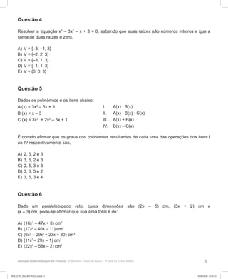 3Avaliação da Aprendizagem em Processo - 2º Bimestre  Prova do Aluno - 3ª série do Ensino Médio
Questão 4
Resolver a equação x3
– 3x2
– x + 3 = 0, sabendo que suas raízes são números inteiros e que a
soma de duas raízes é zero.
A)	V = {–3, –1, 3}
B)	V = {–2, 2, 3}
C)	V = {–3, 1, 3}
D)	V = {–1, 1, 3}
E)	V = {0, 0, 3}
Questão 5
Dados os polinômios e os itens abaixo:
A (x) = 3x2
– 5x + 3
B (x) = x – 3
C (x) = 3x3
+ 2x2
– 5x + 1
É correto afirmar que os graus dos polinômios resultantes de cada uma das operações dos itens I
ao IV respectivamente são,
A)	2, 5, 2 e 3
B)	3, 6, 2 e 3
C)	2, 5, 3 e 3
D)	3, 6, 3 e 2
E)	3, 6, 3 e 4
Questão 6
Dado um paralelepípedo reto, cujas dimensões são (2x – 5) cm, (3x + 2) cm e
(x – 3) cm, pode-se afirmar que sua área total é de:
A)	(16x2
– 47x + 8) cm2
B)	(17x2
– 40x – 11) cm2
C)	(6x3
– 29x2
+ 23x + 30) cm3
D)	(11x2
– 29x – 1) cm2
E)	(22x2
– 58x – 2) cm2
I.	 A(x) · B(x)
II.	 A(x) · B(x) · C(x)
III.	 A(x) + B(x)
IV.	 B(x) – C(x)
3EM_27ED_MA_REVISAO_3.indd 3 08/06/2020 12:01:12
 
