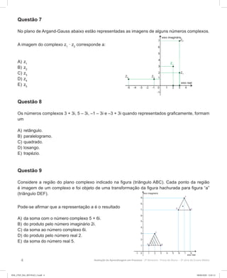 4 Avaliação da Aprendizagem em Processo - 2º Bimestre  Prova do Aluno - 3ª série do Ensino Médio
Questão 7
No plano de Argand-Gauss abaixo estão representadas as imagens de alguns números complexos.
A imagem do complexo z1
· z2
corresponde a:
A)	z1
B)	z2
C)	z3
D)	z4
E)	z5
Questão 8
Os números complexos 3 + 3i, 5 – 3i, –1 – 3i e –3 + 3i quando representados graficamente, formam
um
A)	retângulo.
B)	paralelogramo.
C)	quadrado.
D)	losango.
E)	trapézio.
Questão 9
Considere a região do plano complexo indicado na figura (triângulo ABC). Cada ponto da região
é imagem de um complexo e foi objeto de uma transformação da figura hachurada para figura “a”
(triângulo DEF).
Pode-se afirmar que a representação a é o resultado
A)	da soma com o número complexo 5 + 6i.
B)	do produto pelo número imaginário 2i.
C)	da soma ao número complexo 6i.
D)	do produto pelo número real 2.
E)	da soma do número real 5.
3EM_27ED_MA_REVISAO_3.indd 4 08/06/2020 12:01:12
 