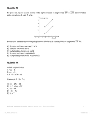 5Avaliação da Aprendizagem em Processo - 2º Bimestre  Prova do Aluno - 3ª série do Ensino Médio
Questão 10
No plano de Argand-Gauss abaixo estão representados os segmentos ZW e 1 1Z W determinados
pelos complexos Z a W; Z1
a W1
.
Em relação a essas representações podemos afirmar que a cada ponto do segmento ZW foi:
A)	Somado o número complexo 2 + 3i
B)	Somado o número real 3
C)	Multiplicado pelo número real 2
D)	Somado o número imaginário 2i
E)	Multiplicado pelo número imaginário 3i.
Questão 11
Dados os polinômios
A = 2x – 5
B = 4x + 3
C = 3x2
– 10x – 15
O valor de A · B – C é:
A)	5x2
– 24x – 30
B)	11x2
– 24x – 30
C)	5x2
– 4x
D)	–3x2
+ 4x
E)	3x + 7
3EM_27ED_MA_REVISAO_3.indd 5 08/06/2020 12:01:12
 