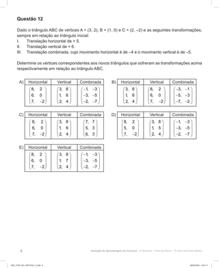6 Avaliação da Aprendizagem em Processo - 2º Bimestre  Prova do Aluno - 3ª série do Ensino Médio
Questão 12
Dado o triângulo ABC de vértices A = (3, 2), B = (1, 0) e C = (2, –2) e as seguintes transformações,
sempre em relação ao triângulo inicial:
I.	 Translação horizontal de + 5.
II.	 Translação vertical de + 6.
III.	 Translação combinada, cujo movimento horizontal é de –4 e o movimento vertical é de –5.
Determine os vértices correspondentes aos novos triângulos que sofreram as transformações acima
respectivamente em relação ao triângulo ABC.
A) Horizontal Vertical Combinada
8, 2
6, 0
7, 2
 
 
 
 − 
3, 8
1, 6
2, 4
 
 
 
 
 
1, 3
3, 5
2, 7
− − 
 
− − 
 − − 
B) Horizontal Vertical Combinada
3, 8
1, 6
2, 4
 
 
 
 
 
8, 2
6, 0
7, 2
 
 
 
 − 
3, 1
5, 3
7, 2
− − 
 
− − 
 − − 
C) Horizontal Vertical Combinada
 
 
 
 − 
8, 2
6, 0
7, 2
 
 
 
 
 
3, 8
1, 6
2, 4
 
 
 
 
 
7, 7
5, 3
6, 3
D) Horizontal Vertical Combinada
8, 2
5, 0
7, 2
 
 
 
 − 
3, 8
1, 5
2, 4
 
 
 
 
 
1, 3
3, 5
2, 7
− − 
 
− − 
 − − 
E) Horizontal Vertical Combinada
8, 2
6, 0
7, 2
 
 
 
 − 
3, 8
1, 7
2, 4
 
 
 
 
 
1, 3
3, 5
2, 7
− − 
 
− − 
 − − 
3EM_27ED_MA_REVISAO_3.indd 6 08/06/2020 12:01:13
 