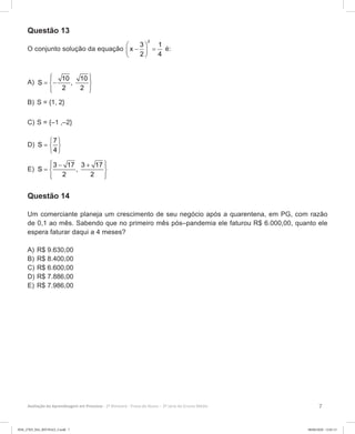 7Avaliação da Aprendizagem em Processo - 2º Bimestre  Prova do Aluno - 3ª série do Ensino Médio
Questão 13
O conjunto solução da equação
2
3 1
x
2 4
 
− = 
 
é:
A)	
10 10
S ,
2 2
  
= − 
  
B)	S = {1, 2}
C)	S = {–1 ,–2}
D)	
7
S
4
 
=  
 
E)	
3 17 3 17
S ,
2 2
 − + 
=  
  
Questão 14
Um comerciante planeja um crescimento de seu negócio após a quarentena, em PG, com razão
de 0,1 ao mês. Sabendo que no primeiro mês pós–pandemia ele faturou R$ 6.000,00, quanto ele
espera faturar daqui a 4 meses?
A)	R$ 9.630,00
B)	R$ 8.400,00
C)	R$ 6.600,00
D)	R$ 7.886,00
E)	R$ 7.986,00
3EM_27ED_MA_REVISAO_3.indd 7 08/06/2020 12:01:13
 