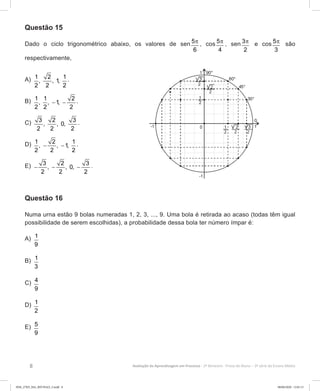 8 Avaliação da Aprendizagem em Processo - 2º Bimestre  Prova do Aluno - 3ª série do Ensino Médio
Questão 15
Dado o ciclo trigonométrico abaixo, os valores de sen 5
6
π , cos 5
4
π , sen 3
2
π e cos 5
3
π são
respectivamente,
A)	 1 2 1
, , 1,
2 2 2
.
B)	 1 1 2
, , 1,
2 2 2
− − .
C)	 3 2 3
, , 0,
2 2 2
.
D)	 1 2 1
, , 1,
2 2 2
− − .
E)	 3 2 3
, , 0,
2 2 2
− − − .
Questão 16
Numa urna estão 9 bolas numeradas 1, 2, 3, ..., 9. Uma bola é retirada ao acaso (todas têm igual
possibilidade de serem escolhidas), a probabilidade dessa bola ter número ímpar é:
A)	 1
9
B)	 1
3
C)	 4
9
D)	 1
2
E)	 5
9
3EM_27ED_MA_REVISAO_3.indd 8 08/06/2020 12:01:13
 