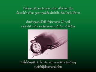 สิ่งที่ตามมาคือ คุณโดนตํารวจเรียก เพื่อจายคาปรับ
เมื่อรถถึงโรงเรียน ลูกสาวคุณก็ตองรีบไปโรงเรียนโดยไมไดร่ําลา
                                                          ร่

        สวนตัวคุณเองก็ไปถึงที่ทํางานสาย 20 นาที
    และยิ่งไปกวานั้น คุณดันลืมเอากระเปาทํางานไวที่บาน




                         เปนยังไงบาง


    วันนี้ทั้งวันดูเปนวันที่เลวราย สถานการณมันแยลงเรื่อยๆ
                     จนทําใหรูสึกอยากกลับบาน
 