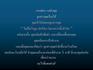 กาแฟหก รดตัวคุณ
                           ลูกสาวคุณรองไห
                      คุณเขาไปปลอบลูกสาวคุณ
           “ ไมเปนไรลูก ตอไประวังมากกวานี้แลวกัน ”
         หลังจากนั้น คุณหยิบผาเช็ดตัว และเปลียนเสื้อของคุณ
                                               ่
                        คุณหยิบกระเปาทํางาน
        และเมื่อคุณลงมาก็พบวา ลูกสาวคุณกําลังขึ้นรถโรงเรียน
เธอหันมาโบกมือให ตัวคุณเองถึงเวลากอนที่ทํางาน 5 นาที มีเวลาคุยเลนกับ
                              เพื่อนรวมงาน
                           อะไรที่แตกตาง?
 