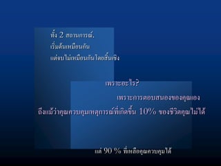 ทั้ง 2 สถานการณ.
    เริ่มตนเหมือนกัน
    แตจบไมเหมือนกันโดยสิ้นเชิง

                        เพราะอะไร?
                            เพราะการตอบสนองของคุณเอง
ถึงแมวาคุณควบคุมเหตุการณที่เกิดขึ้น 10% ของชีวิตคุณไมได


                     แต 90 % ที่เหลือคุณควบคุมได
 