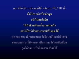 และนีคือวิธีการประยุกตใช หลักการ 90/10 นี.
      ่                                       ้
              ถามีใครกลาวรายตอคุณ
                   อยาไปสนใจมัน
           ใหทําตัวเหมือนน้ําบนแผนแกว
        อยาใหคําวารายตางๆมาทํารายคุณได
การตอบสนองที่เหมาะสมจะไมยอนกลับมาทํารายคุณ
การตอบสนองที่ผิดพลาด เปนสาเหตุใหคุณเสียเพื่อน
         ถูกไลออก หรือเกิดความเครียดได
 