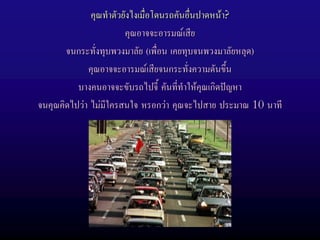 คุณทําตัวยังไงเมื่อโดนรถคันอืนปาดหนา?
                                           ่
                        คุณอาจจะอารมณเสีย
       จนกระทั่งทุบพวงมาลัย (เพื่อน เคยทุบจนพวงมาลัยหลุด)
             คุณอาจจะอารมณเสียจนกระทั่งความดันขึ้น
          บางคนอาจจะขับรถไปจี้ คันที่ทําใหคุณเกิดปญหา
จนคุณคิดไปวา ไมมีใครสนใจ หรอกวา คุณจะไปสาย ประมาณ 10 นาที
 