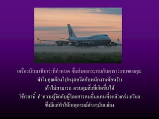 เครื่องบินมาชากวาที่กําหนด ซึ่งสงผลกระทบกับตารางงานของคุณ
            ทําไมคุณตองไปหงุดหงิดกับพนักงานตอนรับ
                เคาไมสามารถ ควบคุมสิ่งที่เกิดขึ้นได
 ใชเวลานี้ ทําความรูจักกับผูโดยสารคนอื่นแทนที่จะมัวเครงเครียด
                ซึ่งมีแตทําใหเหตุการณตางๆมันแยลง
 